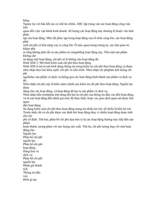 hàng.
Ngược lại với hầu hết các cơ chế tài chính, ABC tập trung vào các hoạt động công việc
liên
quan đến việc vận hành kinh doanh. Số lượng các hoạt động này thường lệ thuộc vào tính
phức
tạp của hoạt động. Mức độ phức tạp trong hoạt động của tổ chức càng lớn, các hoạt động
phát
sinh chi phí có khả năng xảy ra càng lớn. Ở mức quan trọng tương tự, các nhà quản trị
khám phá
ra rằng không phải tất cả sản phẩm có cùngnhững hoạt động này. Nếu một sản phẩm
không cần
sử dụng một hoạt động, chi phí sẽ là không cho hoạt động đó.
Hình XIII-3: Mô hình kiểm soát chi phí theo hoạt động
Hình XIII-4 mô tả mô hình dòng thông tin trong kiểm tra chi phí theo hoạt động và được
nhìn nhận theo hai khía cạnh: chi phí và tiến trình. Nhìn nhận chi phíphản ánh luồng chi
phí
nguồnlực sản phẩm và dịch vụ thông qua các hoạt động hình thành sản phẩm và dịch vụ
đó.
Nhìn nhận chi phí này là khái niệm chính của kiểm tra chi phí theo hoạt động. Nguồn lực
được
dùng cho các hoạt động, và hoạt động để tạo ra sản phẩm và dịch vụ.
Nhìn nhận tiến trìnhphản ánh dòng thứ hai từ chi phí của thông tin đầu vào đến hoạt động
và từ các hoạt động đến đánh giá mức độ thực hiện, hoặc các giao dịch quan sát được liên
quan
đến hoạt động.
Sử dụng kiểm sóat chi phí theo hoạt động mang lại nhiều lợi ích, tối thiểu là bốn lợi ích.
Trước nhất, tất cả chi phí được xác định bởi hoạt động thay vì nhiều hoạt động được tính
cho chi
phí cố định. Thứ hai, phân bổ chi phí dựa trên tỷ lệ các hoạt động hướng trực tiếp đến sản
phẩm
hoàn thành, tương phản với sản lượng sản xuất. Thứ ba, chi phí tương ứng với một họat
động cho
Nguồn lực
Phân bổ chi phí
nguồn lực
Phân bổ chi phí
hoạt động
Hàng hóa và
dịch vụ
Phân bổ chi phí
nguồn lực
Đánh giá thành
tích
Thông tin đầu
vào
Điều gì tạo
 