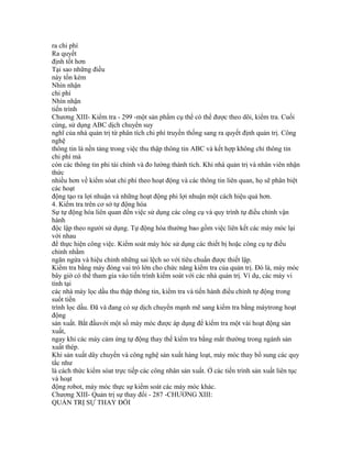 ra chi phí
Ra quyết
định tốt hơn
Tại sao những điều
này tốn kém
Nhìn nhận
chi phí
Nhìn nhận
tiến trình
Chương XIII- Kiểm tra - 299 -một sản phẩm cụ thể có thể được theo dõi, kiểm tra. Cuối
cùng, sử dụng ABC dịch chuyển suy
nghĩ của nhà quản trị từ phân tích chi phí truyền thống sang ra quyết định quản trị. Công
nghệ
thông tin là nền tảng trong việc thu thập thông tin ABC và kết hợp không chỉ thông tin
chi phí mà
còn các thông tin phi tài chính và đo lường thành tích. Khi nhà quản trị và nhân viên nhận
thức
nhiều hơn về kiểm sóat chi phí theo hoạt động và các thông tin liên quan, họ sẽ phân biệt
các hoạt
động tạo ra lợi nhuận và những hoạt động phi lợi nhuận một cách hiệu quả hơn.
4. Kiểm tra trên cơ sở tự động hóa
Sự tự động hóa liên quan đến việc sử dụng các công cụ và quy trình tự điều chỉnh vận
hành
độc lập theo người sử dụng. Tự động hóa thường bao gồm việc liên kết các máy móc lại
với nhau
để thực hiện công việc. Kiểm soát máy hóc sử dụng các thiết bị hoặc công cụ tự điều
chỉnh nhằm
ngăn ngừa và hiệu chỉnh những sai lệch so với tiêu chuẩn được thiết lập.
Kiểm tra bằng máy đóng vai trò lớn cho chức năng kiểm tra của quản trị. Đó là, máy móc
bây giờ có thể tham gia vào tiến trình kiểm soát với các nhà quản trị. Ví dụ, các máy vi
tính tại
các nhà máy lọc dầu thu thập thông tin, kiểm tra và tiến hành điều chỉnh tự động trong
suốt tiền
trình lọc dầu. Đã và đang có sự dịch chuyển mạnh mẽ sang kiểm tra bằng máytrong hoạt
động
sản xuất. Bắt đầuvới một số máy móc được áp dụng để kiểm tra một vài hoạt động sản
xuất,
ngay khi các máy cảm ứng tự động thay thế kiểm tra bằng mắt thường trong ngành sản
xuất thép.
Khi sản xuất dây chuyền và công nghệ sản xuất hàng loạt, máy móc thay bổ sung các quy
tắc như
là cách thức kiểm sóat trực tiếp các công nhân sản xuất. Ở các tiến trình sản xuất liên tục
và hoạt
động robot, máy móc thực sự kiểm soát các máy móc khác.
Chương XIII- Quản trị sự thay đổi - 287 -CHƯƠNG XIII:
QUẢN TRỊ SỰ THAY ĐỔI
 