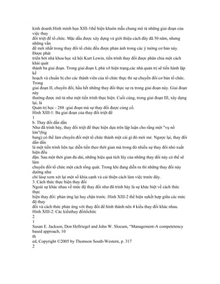 kinh doanh.Hình minh họa XIII-1thể hiện khuôn mẫu chung mô tả những giai đoạn của
việc thay
đổi triệt để tổ chức. Mặc dầu được xây dựng và giới thiệu cách đây đã 50 năm, nhưng
những vấn
đề mới nhất trong thay đổi tổ chức đều được phản ánh trong các ý tưởng cơ bản này.
Được phát
triển bởi nhà khoa học xã hội Kurt Lewin, tiến trình thay đổi được phân chia một cách
khái quát
thành ba giai đoạn. Trong giai đoạn I, phá vỡ hiện trạng,các nhà quản trị sẽ tiến hành lập
kế
hoạch và chuẩn bị cho các thành viên của tổ chức thực thi sự chuyến đổi cơ bản tổ chức.
Trong
giai đoạn II, chuyển đổi, hầu hết những thay đổi thực sự ra trong giai đoạn này. Giai đoạn
này
thường được mô tả như một tiến trình thực hiện. Cuối cùng, trong giai đoạn III, xây dựng
lại, là
Quản trị học - 288 -giai đoạn mà sự thay đổi được củng cố.
Hình XIII-1: Ba giai đoạn của thay đổi triệt để
1
b. Thay đổi dần dần
Như đã trình bày, thay đổi triệt để thực hiện dựa trên lập luận cho rằng một "vụ nổ
lớn"(big
bang) có thể làm chuyển đổi một tổ chức thành một cái gì đó mới mẻ. Ngược lại, thay đổi
dần dần
là một tiến trình liên tục diễn tiến theo thời gian mà trong đó nhiều sự thay đổi nhỏ xuất
hiện đều
đặn. Sau một thời gian đủ dài, những hiệu quả tích lũy của những thay đổi này có thể sẽ
làm
chuyển đổi tổ chức một cách tổng quát. Trong khi đang diễn ra thì những thay đổi này
dường như
chỉ làsự xem xét lại một số khía cạnh và cải thiện cách làm việc trước đây.
3. Cách thức thực hiện thay đổi
Ngoài sự khác nhau về mức độ thay đổi như đã trình bày là sự khác biệt về cách thức
thực
hiện thay đổi: phản ứng lại hay chặn trước. Hình XIII-2 thể hiện sựkết hợp giữa các mức
độ thay
đổi và cách thức phản ứng với thay đổi để hình thành nên 4 kiểu thay đổi khác nhau.
Hình XIII-2: Các kiểuthay đổitổchức
2
1
Susan E. Jackson, Don Hellriegel and John W. Slocum, “Management-A competetency
based approach, 10
th
ed, Copyright ©2005 by Thomson South-Western, p. 317
2
 