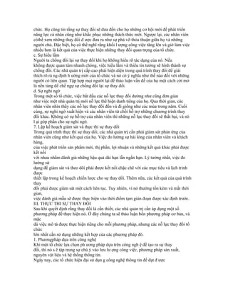 chức. Họ cũng tin rằng sự thay đổi sẽ đưa đến cho họ những cơ hội mới để phát triển
năng lực cá nhân cũng như khắc phục những thách thức mới. Ngược lại, các nhân viên
cóthể xem những thay đổi đ ược đưa ra như sự phá vỡ thỏa thuận giữa họ và những
người chủ. Đặc biệt, họ có thể nghĩ rằng khối l ượng công việc tăng lên và giờ làm việc
nhiều hơn là kết quả của việc thực hiện những thay đổi quan trọng của tổ chức.
c. Sự hiểu lầm
Người ta chống đối lại sự thay đổi khi họ không hiểu rõ tác dụng của nó. Nếu
không được quan tâm nhanh chóng, việc hiểu lầm và thiếu tin tưởng sẽ hình thành sự
chống đối. Các nhà quản trị cấp cao phải hiện diện trong quá trình thay đổi để giải
thích rõ rà ng định h ướng mới của tổ chức và nó có ý nghĩa như thế nào đối với những
người có liên quan. Tập hợp mọi người lại để thảo luận vấn đề của họ một cách cởi mở
là nền tảng để chế ngự sự chống đối lại sự thay đổi.
d. Sự nghi ngờ
Trong một số tổ chức, việc bắt đầu các nỗ lực thay đổi dường như cũng đơn giản
như việc một nhà quản trị mới nỗ lực thể hiện danh tiếng của họ. Qua thời gian, các
nhân viên nhìn thấy các nỗ lực thay đổi đến và đi giống như các mùa trong năm. Cuối
cùng, sự nghi ngờ xuất hiện và các nhân viên từ chối hỗ trợ những chương trình thay
đổi khác. Không có sự hỗ trợ của nhân viên thì những nỗ lực thay đổi sẽ thất bại, và nó
l ại góp phần cho sự nghi ngờ.
7. Lập kế hoạch giám sát và thực thi sự thay đổi
Trong quá trình thực thi sự thay đổi, các nhà quản trị cần phải giám sát phản ứng của
nhân viên cũng như kết quả của họ. Việc đo lường sự hài lòng của nhân viên và khách
hàng,
của việc phát triển sản phẩm mới, thị phần, lợi nhuận và những kết quả khác phải được
kết nối
với nhau nhằm đánh giá những hậu quả dài hạn lẫn ngắn hạn. Lý tưởng nhất, việc đo
lường sử
dụng để giám sát và theo dõi phải được kết nối chặc chẽ với các mục tiêu và lịch trình
được
thiết lập trong kế hoạch chiến lược cho sự thay đổi. Thêm nữa, các kết quả của quá trình
thay
đổi phải được giám sát một cách liên tục. Tuy nhiên, vì nó thường tốn kém và mất thời
gian,
việc đánh giá mẫu sẽ được thực hiện vào thời điểm tạm gián đoạn được xác định trước.
III. THỰC THI SỰ THAY ĐỔI
Sau khi quyết định rằng thay đổi là cần thiết, các nhà quản trị cần áp dụng một số
phương pháp để thực hiện nó. Ở đây chúng ta sẽ thảo luận bốn phương pháp cơ bản, và
mặc
dù việc mô tả được thực hiện riêng cho mỗi phương pháp, nhưng các nỗ lực thay đổi tổ
chức
lớn nhất cần sử dụng những kết hợp của các phương pháp đó.
1. Phươngpháp dựa trên công nghệ
Khi một tổ chức lựa chọn ph ương pháp dựa trên công ngh ệ để tạo ra sự thay
đổi, thì nó s ẽ tập trung sự chú ý vào lưu lư ợng công việc, phương pháp sản xuất,
nguyên vật liệu và hệ thống thông tin.
Ngày nay, các tổ chức hiện đại sử dụn g công nghệ thông tin để đạt đ ược
 