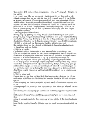 Quản trị học - 292 -những sự thay đổi ngoạn mục t ương tự. Vì công ngh ệ thông tin vẫn
tiếp tục tiến
tri ển và ngày càng d ễ d àng hơn cho các t ổ chức trong việc xây dựng sự li ên k ết
giữa các nhà cung ứng, nhà sản xuất, nhà phân ph ối và khách hàng. V ới các tổ chức
có web sites, công ngh ệ thông tin cũng cung cấp ph ương pháp hiệu quả để thông tin
với khách hàng. Ngoài vi ệc cung cấp những nhận xét và ph ản hồi cho công ty, các
web site còn có thể đ ược sử dụng để thông tin cho khách h àng về sự thay đổi về sản
phẩm dịch vụ của tổ chức. Công nghệ thông tin cũng hữu dụng trong việc dỡ bỏ các
rào c ản giữa các ph òng ban, cải thiện việc kiểm tra chất l ượng, giảm thiểu chi phí
và tăng tính hiệu năng...
2. Phương pháp thiết kế lại tổ chức
Phương pháp này tập trung vào những thay đổi về cơ cấu bên trong: tổ chức lại các
phòng ban, thay đổi người phụ trách và hợp nhất hoặc tổ chức lại các bộ phận bán hàng
của tổ chức. Phương pháp thiết kế lại tổ chức cho sự thay đổi đơn giản chỉ có nghĩa là di
chuyển từ một hình thức của tổ chức này sang một hình thức khác. Đôi khi nhu cầu của
việc thiết kế lại nảy sinh tiếp theo sau việc thực hiện một công nghệ mới.
Hai cách tiếp cận cơ bản cho việc thiết kế lại tổ chức là thay đổi cơ cấu của tổ chức
và thay đổi qui trình của tổ chức.
a. Thiết kế lại cơ cấu
Cơ cấu lại có nghĩa là định dạng lại sự phân phối quyền lực, trách nhiệm v à sự
kiểm soát trong tổ chức. Quyền lực, trách nhiệm và sự kiểm soát thay đổi một cách sâu
sắc khi toàn bộ bộ phận hoặc đơn vị kinh doanh thay đổi theo chiều h ướng kết hợp lại
hoặc tách ra để phát triển hay loại bỏ và sắp xếp lại do chồng chéo nhiệm vụ ...
Giảm qui mô làmột cách tiếp cận quen thuộc trong các phương pháp thiết kế lại
cơ cấu. Việc giảm qui mô thường là sự phản ứng đáp lại với kết quả hoạt động kém cỏi
của tổ chức. Không tính đến tính hiệu quả của nó trong dài hạn, phương pháp giảm qui
mô là một kinh nghiệm khó khăn cho cả những thành viên ra đi và cả những người còn
t ồn tại. Những người còn lại thường khó khăn trong việc duy trì sự tận tâm đối vớitổ
chức khi mà họ phải chịu một áp lực lớn cho đến khi chu kỳ mới của sự cắt giảm được
tuyên bố.
b. Thiết kế lại qui trình
Phương pháp này còn được gọi là tái lậptổ chức(reengineering),tập trung vào việc tạo
ra cách thức mới để làm việc. Nó thường bao gồm việc thiết kế lại tiến trình liên quan
đến các
tổ chức cung ứng, sản xuất và phân phối. Mục tiêu là thiết kế lại qui trình hiệu quả nhất
để sản
xuất và phân phối sản phẩm. Qui trình hiệu quả là qui trình mà chi phí thấp nhất với thời
gian
sản xuất hàng hóa và cung ứng dịch vụ nhanh với chất lượng tuyệt hảo. Việc thiết kế lại
có
thể làm giảm số lượng “công việc không được can thiệp” giữa các bộ phận bằng cách
tăng
cường số lượng các nguồn lực được nhóm gọp lại cùng một lúc để đáp ứng nhu cầu của
khách
hàng. Các lợi ích có thể bao gồm thời gian cung ứng nhanh hơn, sự quảng cáo chính xác
hơn
 