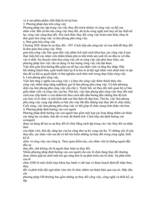 và ít sản phẩm phẩm chất thấp bị trả lại hơn.
3. Phương pháp dựa trên công việc
Phương pháp này tập trung vào việc thay đổi trách nhiệm và công việc cụ thể của
nhân viên. Bất cứ khi nào công việc thay đổi, dù là do công nghệ mới hay nỗ lực thiết kế
lại, công việc cũng thay đổi. Hai cách thức thay đổi công việc hoàn toàn khác nhau là
đơn giản hóa công việc và làm phong phú công việc.
a. Đơn giản hóa công việc
Chương XIII- Quản trị sự thay đổi - 293 -Cách tiếp cận côngviệc cũ xưa nhất để thay đổi
là đơn giản hóa công việc. Đơn
giản hóa công việc liên quan đến việc phân tích một cách khoa học các công việc đ ược
thực hiện bởi các nhân viên nhằm khám phá ra tiến trình sản xuất tối ưu đầu ra với đầu
vào ít nhất. Sự chuyên môn hóa công việc chỉ ra công việc cần phải thực hiện, các
phương pháp làm việc cần sử dụng và lưu lượng công việc cần đạt được.
Việc đơn giản hóa hướng đến giảm sự nỗ lực của nhân viên và tăng thu nhập. Hầu
hết những thách thức cạnh tranh hiện tại đ òi hỏi m ột đội ngũ nhân viên nhiệt tình và tận
tâm để có thể ra quyết định và thử nghiệm cách thức mới trong thực hiện công việc.
b. Làm phong phú công việc
Việc làm tăng ý nghĩa của công việc v à làm cho công việc thêm thách thức cho
công việc nhằm tăng năng suấtđược gọi là làm phong phú công việc. Có bốn phương
diện của làm phong phú công việc cần chú ý. Trước hết, nó thay đổi mối quan hệ cơ bản
giữa nhân viên và công việc của họ; Thứ hai, việc làm phong phú công việc thay đổi một
cách trực tiếp hành vi của nhânviên theo cách dần dần hướng đến những thái độ tích
cực hơn về tổ chức và một hình ảnh của bản thân tốt đẹp hơn; Thứ ba, việc làm phong
phú công việc cung cấp nhiều cơ hội cho việc bắt đầu những loại thay đổi tổ chức khác;
Cuối cùng, việc làm phong phú công việc có thể giúp tổ chức mang tính nhân văn hơn.
4. Phương pháp định hướng vào con người
Phương pháp định hướng vào con người bao gồm một loạt các hoạt động nhằm cải thiện
các năng lực cá nhân, thái độ và mức độ thành tích. Cách tiếp cận định hướng vào
conngười
được sử dụng để tạo ra sự thay đổi tổ chức bằng cách tập trung vào việc thay đổi sự nhận
thức
của nhân viên, thái độ, năng lực của họ cũng như sự kỳ vọng của họ. Vì những yếu tố này
thay đổi, các nhân viên sau đó có thể tìm kiếm những sự thay đổi trong công nghệ, thiết
kế tổ
chức và công việc của công ty. Theo quan điểm này, các nhân viên là những người dẫn
đầu sự
thay đổi, chứ không chỉ là người thực hiện sự thay đổi.
Nhiều phương pháp định hướng vào con người cho các tổ chức đang thay đổi thường
được nhóm gộp lại dưới một tên gọi rộng hơn là sự phát triển của tổ chức. Sự phát triển
của tổ
chức (OD) là một chiến lược khoa học hành vi dài hạn và được hoạch định để nhận thức,
thay
đổi và phát triển đội ngũ nhân viên cho tổ chức nhằm cải thiện hiệu quả của nó. Mặc dầu
các
phương pháp OD thường bao gồm những sự thay đổi công việc, công nghệ và thiết kế, sự
tập
 