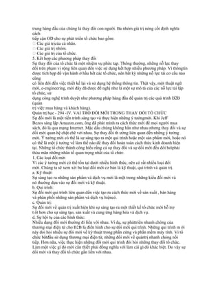 trung hàng đầu của chúng là thay đổi con người. Ba nhóm giá trị nòng cốt định nghĩa
cách
tiếp cận OD cho sự phát triển tổ chức bao gồm:
 Các giá trịcủa cá nhân.
 Các giá trị nhóm.
 Các giá trị của tổ chức.
5. Kết hợp các phương pháp thay đổi
Sự thay đổi của tổ chức là một nhiệm vụ phức tạp. Thông thường, những nỗ lực thay
đổi trên phạm vi rộng liên quan đến việc sử dụng kết hợp nhiều phương pháp. Vì thôngtin
được tích hợp để vận hành ở hầu hết các tổ chức, nên bất kỳ những nỗ lực tái cơ cấu nào
cũng
có liên đới đến việc thiết kế lại và sử dụng hệ thống thông tin. Thật vậy, một thuật ngữ
mới, e-engineering, mới đây đã được đề nghị như là một sự mô tả của các nỗ lực tái lập
tổ chức, sử
dụng công nghệ trình duyệt như phương pháp hàng đầu để quản trị các quá trình B2B
(quản
trị việc mua hàng và khách hàng).
Quản trị học - 294 -IV. VAI TRÒ ĐỔI MỚI TRONG THAY ĐỔI TỔ CHỨC
Sự đổi mới là một tiến trình sáng tạo và thực hiện những ý tưởngmới. Khi Jeff
Bezos sáng lập Amazon.com, ông đã phát minh ra cách thức mới để mọi người mua
sách, đó là qua mạng Internet. Mặc dầu chúng không hẳn như nhau nhưng thay đổi và sự
đổi mới quan hệ chặt chẽ với nhau. Sự thay đổi th ường liên quan đến những ý tưởng
mới. Ý tưởng mới có thể là sự sáng tạo ra một qui trình hoặc một sản phẩm mới, hoặc nó
có thể là một ý tưởng về làm thế nào để thay đổi hoàn toàn cách thức kinh doanh hiện
tại. Những tổ chức thành công hiểu rằng cả sự thay đổi và sự đổi mới đều đòi hỏiphải
thỏa mãn những nhân tố quan trọng nhất của tổ chức.
1. Các loại đổi mới
Vì các ý tưởng mới có thể tồn tại dưới nhiều hình thức, nên có rất nhiều loại đổi
mới. Chúng ta sẽ xem xét ba loại đổi mới cơ bản là kỹ thuật, qui trình và quản trị.
a. Kỹ thuật:
Sự sáng tạo ra những sản phẩm và dịch vụ mới là một trong những kiểu đổi mới và
nó thường dựa vào sự đổi mới và kỹ thuật.
b. Qui trình:
Sự đổi mới qui trình liên quan đến việc tạo ra cách thức mới về sản xuất , bán hàng
và phân phối những sản phẩm và dịch vụ hiệncó.
c. Quản trị:
Sự đổi mới về quản trị xuất hiện khi sự sáng tạo ra một thiết kế tổ chức mới hỗ trợ
t ốt hơn cho sự sáng tạo, sản xuất và cung ứng hàng hóa và dịch vụ.
d. Sự hội tụ của các hình thức:
Nhiều dạng đổi mới thường đi liền với nhau. Ví dụ, sự pháttriển nhanh chóng của
thương mại điện tử cho B2B là điển hình cho sự đổi mới qui trình. Những qui trình m ới
này đòi hỏi nhiều sự đổi mới về kỹ thuật trong phần cứng và phần mềm máy tính. Vì tổ
chức bắtđầu sử dụng thương mại điện tử, những đổi mới về quảntrị nhanh chóng nối
tiếp. Hơn nữa, việc thực hiện những đổi mới qui trình đòi hỏi những thay đổi tổ chức.
Làm một việc gì đó mới cần thiết phải đồng nghĩa với làm cái gì đó khác biệt. Do vậy sự
đổi mới và thay đổi tổ chức gắn liền với nhau.
 