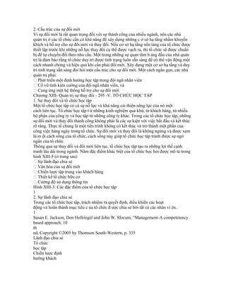 2. Cấu trúc của sự đổi mới
Vì sự đổi mới là rất quan trọng đối với sự thành công của nhiều ngành, nên các nhà
quản trị ở các tổ chức cần có khả năng để xây dựng những c ơ sở hạ tầng nhằm khuyến
khích và hỗ trợ cho sự đổi mới và thay đổi. Nếu cơ sở hạ tầng nền tảng của tổ chức được
thiết lập trước khi những nỗ lực thay đổi cụ thể được vạch ra, thì tổ chức sẽ được chuẩn
bị để tự chuyển đổi theo nhu cầu. Một trong những sự quan tâm h àng đầu của nhà quản
trị là đảm bảo rằng tổ chức duy trì được tình trạng luôn sẵn sàng để có thể vận động một
cách nhanh chóng và hiệu quả khi cần phải đổi mới. Xây dựng một cơ sở hạ tầng và duy
trì tình trạng sẵn sàng đòi hỏi một cấu trúc cho sự đổi mới. Một cách ngắn gọn, các nhà
quản trị phải:
 Phát triển một định hướng học tập trong đội ngũ nhân viên
 Cổ vũ tính kiên cường của đội ngũ nhân viên, và
 Cung ứng một hệ thống hỗ trợ cho sự đổi mới
Chương XIII- Quản trị sự thay đổi - 295 -V. TỔ CHỨC HỌC TẬP
1. Sự thay đổi và tổ chức học tập
Một tổ chức học tập có cả sự nỗ lực và khả năng cải thiện năng lực của nó một
cách liên tục. Tổ chức học tập t ừ những kinh nghiệm quá khứ, từ khách hàng, từ nhiều
bộ phận của công ty và học tập từ những công ty khác. Trong các tổ chức học tập, những
sự đổi mới và thay đổi thành công không phải là các sự kiện với việc bắt đầu và kết thúc
rõ ràng. Thực tế chúng là một tiến trình không có kết thúc và trở thành một phần của
công việc hàng ngày trong tổ chức. Sự đổi mới và thay đổi là không ngừng và được xem
là m ột cách sống của tổ chức, cách sống này giúp tổ chức học tập tránh được sự ngớ
ngẩn của tổ chức.
Thông qua sự thay đổi và đổi mới liên tục, tổ chức học tập tạo ra những lợi thế cạnh
tranh lâu dài trong ngành. Năm đặc điểm khác biệt của tổ chức học hỏi được mô tả trong
hình XIII-5 (ở trang sau)
 Sự lãnh đạo chia sẻ
 Văn hóa của sự đổi mới
 Chiến lược tập trung vào khách hàng
 Thiết kế tổ chức hữu cơ
 Cường độ sử dụng thông tin
Hình XIII-3: Các đặc điểm của tổ chức học tập
1
2. Sự lãnh đạo chia sẻ
Trong các tổ chức học tập, trách nhiệm ra quyết định, điều khiển các hoạt
động và hoàn thành mục tiêu c ủa tổ chức đ ược chia sẻ bởi tất cả các nhân vi ên..
1
Susan E. Jackson, Don Hellriegel and John W. Slocum, “Management-A competetency
based approach, 10
th
ed, Copyright ©2005 by Thomson South-Western, p. 335
Lãnh đạo chia sẻ
Tổ chức
học tập
Chiến lược định
hướng khách
 