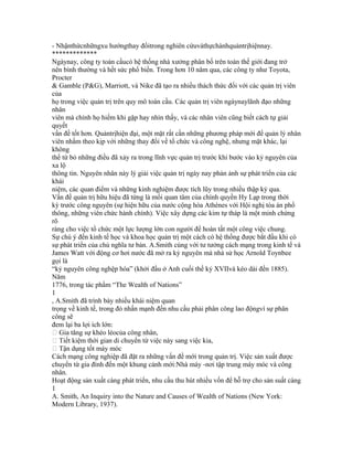 - Nhậnthứcnhữngxu hướngthay đổitrong nghiên cứuvàthựchànhquảntrịhiệnnay.
*************
Ngàynay, công ty toàn cầucó hệ thống nhà xưởng phân bố trên toàn thế giới đang trở
nên bình thường và hết sức phổ biến. Trong hơn 10 năm qua, các công ty như Toyota,
Procter
& Gamble (P&G), Marriott, và Nike đã tạo ra nhiều thách thức đối với các quản trị viên
của
họ trong việc quản trị trên quy mô toàn cầu. Các quản trị viên ngàynaylãnh đạo những
nhân
viên mà chính họ hiếm khi gặp hay nhìn thấy, và các nhân viên cũng biết cách tự giải
quyết
vấn đề tốt hơn. Quảntrịhiện đại, một mặt rất cần những phương pháp mới để quản lý nhân
viên nhằm theo kịp với những thay đổi về tổ chức và công nghệ, nhưng mặt khác, lại
không
thể từ bỏ những điều đã xảy ra trong lĩnh vực quản trị trước khi bước vào kỷ nguyên của
xa lộ
thông tin. Nguyên nhân này lý giải việc quản trị ngày nay phản ảnh sự phát triển của các
khái
niệm, các quan điểm và những kinh nghiệm được tích lũy trong nhiều thập kỷ qua.
Vấn đề quản trị hữu hiệu đã từng là mối quan tâm của chính quyền Hy Lạp trong thời
kỳ trước công nguyên (sự hiện hữu của nước cộng hòa Athènes với Hội nghị tòa án phổ
thông, những viên chức hành chính). Việc xây dựng các kim tự tháp là một minh chứng
rõ
ràng cho việc tổ chức một lực lượng lớn con người để hoàn tất một công việc chung.
Sự chú ý đến kinh tế học và khoa học quản trị một cách có hệ thống được bắt đầu khi có
sự phát triển của chủ nghĩa tư bản. A.Smith cùng với tư tưởng cách mạng trong kinh tế và
James Watt với động cơ hơi nước đã mở ra kỷ nguyên mà nhà sử học Arnold Toynbee
gọi là
“kỷ nguyên công nghệp hóa” (khởi đầu ở Anh cuối thế kỷ XVIIvà kéo dài đến 1885).
Năm
1776, trong tác phẩm “The Wealth of Nations”
1
, A.Smith đã trình bày nhiều khái niệm quan
trọng về kinh tế, trong đó nhấn mạnh đến nhu cầu phải phân công lao độngvì sự phân
công sẽ
đem lại ba lợi ích lớn:
 Gia tăng sự khéo léocủa công nhân,
 Tiết kiệm thời gian di chuyển từ việc này sang việc kia,
 Tận dụng tốt máy móc
Cách mạng công nghiệp đã đặt ra những vấn đề mới trong quản trị. Việc sản xuất được
chuyển từ gia đình đến một khung cảnh mới:Nhà máy -nơi tập trung máy móc và công
nhân.
Hoạt động sản xuất càng phát triển, nhu cầu thu hút nhiều vốn để hỗ trợ cho sản suất càng
1
A. Smith, An Inquiry into the Nature and Causes of Wealth of Nations (New York:
Modern Library, 1937).
 