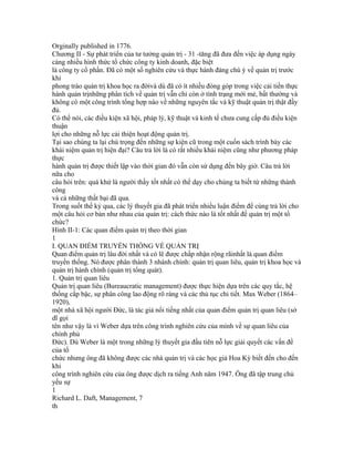 Orginally published in 1776.
Chương II - Sự phát triển của tư tưởng quản trị - 31 -tăng đã đưa đến việc áp dụng ngày
càng nhiều hình thức tổ chức công ty kinh doanh, đặc biệt
là công ty cổ phần. Đã có một số nghiên cứu và thực hành đáng chú ý về quản trị trước
khi
phong trào quản trị khoa học ra đờivà dù đã có ít nhiều đóng góp trong việc cải tiến thực
hành quản trịnhững phân tích về quản trị vẫn chỉ còn ở tình trạng mới mẻ, bất thường và
không có một công trình tổng hợp nào về những nguyên tắc và kỹ thuật quản trị thật đầy
đủ.
Có thể nói, các điều kiện xã hội, pháp lý, kỹ thuật và kinh tế chưa cung cấp đủ điều kiện
thuận
lợi cho những nỗ lực cải thiện hoạt động quản trị.
Tại sao chúng ta lại chú trọng đến những sự kiện cũ trong một cuốn sách trình bày các
khái niệm quản trị hiện đại? Câu trả lời là có rất nhiều khái niệm cũng như phương pháp
thực
hành quản trị được thiết lập vào thời gian đó vẫn còn sử dụng đến bây giờ. Câu trả lời
nữa cho
câu hỏi trên: quá khứ là người thầy tốt nhất có thể dạy cho chúng ta biết từ những thành
công
và cả những thất bại đã qua.
Trong suốt thế kỷ qua, các lý thuyết gia đã phát triển nhiều luận điểm để cùng trả lời cho
một câu hỏi cơ bản như nhau của quản trị: cách thức nào là tốt nhất để quản trị một tổ
chức?
Hình II-1: Các quan điểm quản trị theo thời gian
1
I. QUAN ĐIỂM TRUYỀN THỐNG VỀ QUẢN TRỊ
Quan điểm quản trị lâu đời nhất và có lẽ được chấp nhận rộng rãinhất là quan điểm
truyền thống. Nó được phân thành 3 nhánh chính: quản trị quan liêu, quản trị khoa học và
quản trị hành chính (quản trị tổng quát).
1. Quản trị quan liêu
Quản trị quan liêu (Bureaucratic management) được thực hiện dựa trên các quy tắc, hệ
thống cấp bậc, sự phân công lao động rõ ràng và các thủ tục chi tiết. Max Weber (1864–
1920),
một nhà xã hội người Đức, là tác giả nổi tiếng nhất của quan điểm quản trị quan liêu (sở
dĩ gọi
tên như vậy là vì Weber dựa trên công trình nghiên cứu của mình về sự quan liêu của
chính phủ
Đức). Dù Weber là một trong những lý thuyết gia đầu tiên nỗ lực giải quyết các vấn đề
của tổ
chức nhưng ông đã không được các nhà quản trị và các học giả Hoa Kỳ biết đến cho đến
khi
công trình nghiên cứu của ông được dịch ra tiếng Anh năm 1947. Ông đã tập trung chủ
yếu sự
1
Richard L. Daft, Management, 7
th
 