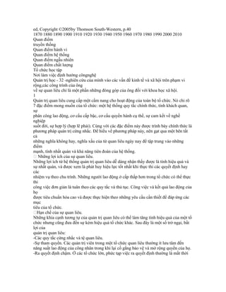 ed, Copyright ©2005by Thomson South-Western, p.40
1870 1880 1890 1900 1910 1920 1930 1940 1950 1960 1970 1980 1990 2000 2010
Quan điểm
truyền thống
Quan điểm hành vi
Quan điểm hệ thống
Quan điểm ngẫu nhiên
Quan điểm chất lượng
Tổ chức học tập
Nơi làm việc định hướng côngnghệ
Quản trị học - 32 -nghiên cứu của mình vào các vấn đề kinh tế và xã hội trên phạm vi
rộng,các công trình của ông
về sự quan liêu chỉ là một phần những đóng góp của ông đối với khoa học xã hội.
1
Quản trị quan liêu cung cấp một cẩm nang cho hoạt động của toàn bộ tổ chức. Nó chỉ rõ
7 đặc điểm mong muốn của tổ chức: một hệ thống quy tắc chính thức, tính khách quan,
sự
phân công lao động, cơ cấu cấp bậc, cơ cấu quyền hành cụ thể, sự cam kết về nghề
nghiệp
suốt đời, sự hợp lý (hợp lẽ phải). Cùng với các đặc điểm này được trình bày chính thức là
phương pháp quản trị cứng nhắc. Để hiểu về phương pháp này, nên gạt qua một bên tất
cả
những nghĩa không hay, nghĩa xấu của từ quan liêu ngày nay để tập trung vào những
điểm
mạnh, tính nhất quán và khả năng tiên đoán của hệ thống.
 Những lợi ích của sự quan liêu.
Những lợi ích từ hệ thống quản trị quan liêu dễ dàng nhận thấy được là tính hiệu quả và
sự nhất quán, và được xem là phát huy hiệu lực tốt nhất khi thực thi các quyết định hay
các
nhiệm vụ theo chu trình. Những người lao động ở cấp thấp hơn trong tổ chức có thể thực
thi
công việc đơn giản là tuân theo các quy tắc và thủ tục. Công việc và kết quả lao động của
họ
được tiêu chuẩn hóa cao và được thực hiện theo những yêu cầu cần thiết để đáp ứng các
mục
tiêu của tổ chức.
Hạn chế của sự quan liêu.
Những khía cạnh tương tự của quản trị quan liêu có thể làm tăng tính hiệu quả của một tổ
chức nhưng cũng đưa đến sự kém hiệu quả tổ chức khác. Sau đây là một số trở ngại, bất
lợi của
quản trị quan liêu:
-Các quy tắc cứng nhắc và tệ quan liêu.
-Sự tham quyền. Các quản trị viên trong một tổ chức quan liêu thường ít lưu tâm đến
năng suất lao động của công nhân trong khi lại cố gắng bảo vệ và mở rộng quyền của họ.
-Ra quyết định chậm. Ở các tổ chức lớn, phức tạp việc ra quyết định thường là mất thời
 