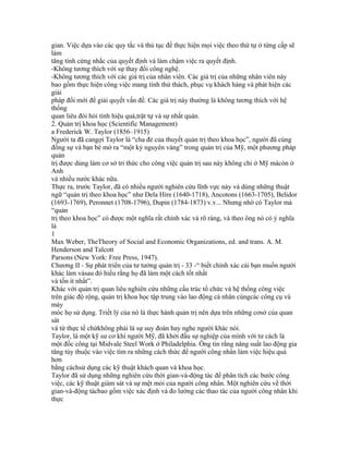 gian. Việc dựa vào các quy tắc và thủ tục để thực hiện mọi việc theo thứ tự ở từng cấp sẽ
làm
tăng tính cứng nhắc của quyết định và làm chậm việc ra quyết định.
-Không tương thích với sự thay đổi công nghệ.
-Không tương thích với các giá trị của nhân viên. Các giá trị của những nhân viên này
bao gồm thực hiện công việc mang tính thử thách, phục vụ khách hàng và phát hiện các
giải
pháp đổi mới để giải quyết vấn đề. Các giá trị này thường là không tương thích với hệ
thống
quan liêu đòi hỏi tính hiệu quả,trật tự và sự nhất quán.
2. Quản trị khoa học (Scientific Management)
a Frederick W. Taylor (1856–1915)
Người ta đã cangợi Taylor là “cha đẻ của thuyết quản trị theo khoa học”, người đã cùng
đồng sự và bạn bè mở ra “một kỷ nguyên vàng” trong quản trị của Mỹ, một phương pháp
quản
trị được dùng làm cơ sở tri thức cho công việc quản trị sau này không chỉ ở Mỹ màcòn ở
Anh
và nhiều nước khác nữa.
Thực ra, trước Taylor, đã có nhiều người nghiên cứu lĩnh vực này và dùng những thuật
ngữ “quản trị theo khoa học” như Dela Hire (1640-1718), Ancotons (1663-1705), Belidor
(1693-1769), Peronnet (1708-1796), Dupin (1784-1873) v.v... Nhưng nhờ có Taylor mà
“quản
trị theo khoa học” có được một nghĩa rất chính xác và rõ ràng, và theo ông nó có ý nghĩa
là
1
Max Weber, TheTheory of Social and Economic Organizations, ed. and trans. A. M.
Henderson and Talcott
Parsons (New York: Free Press, 1947).
Chương II - Sự phát triển của tư tưởng quản trị - 33 -“ biết chính xác cái bạn muốn người
khác làm vàsau đó hiểu rằng họ đã làm một cách tốt nhất
và tốn ít nhất”.
Khác với quản trị quan liêu nghiên cứu những cấu trúc tổ chức và hệ thống công việc
trên giác độ rộng, quản trị khoa học tập trung vào lao động cá nhân cùngcác công cụ và
máy
móc họ sử dụng. Triết lý của nó là thực hành quản trị nên dựa trên những cơsở của quan
sát
và từ thực tế chứkhông phải là sự suy đoán hay nghe người khác nói.
Taylor, là một kỹ sư cơ khí người Mỹ, đã khởi đầu sự nghiệp của mình với tư cách là
một đốc công tại Midvale Steel Work ở Philadelphia. Ông tin rằng năng suất lao động gia
tăng tùy thuộc vào việc tìm ra những cách thức để người công nhân làm việc hiệu quả
hơn
bằng cáchsử dụng các kỹ thuật khách quan và khoa học.
Taylor đã sử dụng những nghiên cứu thời gian-và-động tác để phân tích các bước công
việc, các kỹ thuật giám sát và sự mệt mỏi của người công nhân. Một nghiên cứu về thời
gian-và-động tácbao gồm việc xác định và đo lường các thao tác của người công nhân khi
thực
 