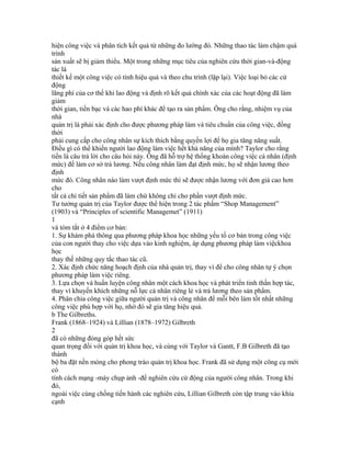 hiện công việc và phân tích kết quả từ những đo lường đó. Những thao tác làm chậm quá
trình
sản xuất sẽ bị giảm thiểu. Một trong những mục tiêu của nghiên cứu thời gian-và-động
tác là
thiết kế một công việc có tính hiệu quả và theo chu trình (lặp lại). Việc loại bỏ các cử
động
lãng phí của cơ thể khi lao động và định rõ kết quả chính xác của các hoạt động đã làm
giảm
thời gian, tiền bạc và các hao phí khác để tạo ra sản phẩm. Ông cho rằng, nhiệm vụ của
nhà
quản trị là phải xác định cho được phương pháp làm và tiêu chuẩn của công việc, đồng
thời
phải cung cấp cho công nhân sự kích thích bằng quyền lợi để họ gia tăng năng suất.
Điều gì có thể khiến người lao động làm việc hết khả năng của mình? Taylor cho rằng
tiền là câu trả lời cho câu hỏi này. Ông đã hỗ trợ hệ thống khoán công việc cá nhân (định
mức) để làm cơ sở trả lương. Nếu công nhân làm đạt định mức, họ sẽ nhận lương theo
định
mức đó. Công nhân nào làm vượt định mức thì sẽ được nhận lương với đơn giá cao hơn
cho
tất cả chi tiết sản phẩm đã làm chứ không chỉ cho phần vượt định mức.
Tư tưởng quản trị của Taylor được thể hiện trong 2 tác phẩm “Shop Management”
(1903) và “Principles of scientific Managemet” (1911)
1
và tóm tắt ở 4 điểm cơ bản:
1. Sự khám phá thông qua phương pháp khoa học những yếu tố cơ bản trong công việc
của con người thay cho việc dựa vào kinh nghiệm, áp dụng phương pháp làm việckhoa
học
thay thế những quy tắc thao tác cũ.
2. Xác định chức năng hoạch định của nhà quản trị, thay vì để cho công nhân tự ý chọn
phương pháp làm việc riêng.
3. Lựa chọn và huấn luyện công nhân một cách khoa học và phát triển tinh thần hợp tác,
thay vì khuyến khích những nỗ lực cá nhân riêng lẻ và trả lương theo sản phẩm.
4. Phân chia công việc giữa người quản trị và công nhân để mỗi bên làm tốt nhất những
công việc phù hợp với họ, nhờ đó sẽ gia tăng hiệu quả.
b The Gilbreths.
Frank (1868–1924) và Lillian (1878–1972) Gilbreth
2
đã có những đóng góp hết sức
quan trọng đối với quản trị khoa học, và cùng với Taylor và Gantt, F.B Gilbreth đã tạo
thành
bộ ba đặt nền móng cho phong trào quản trị khoa học. Frank đã sử dụng một công cụ mới
có
tính cách mạng -máy chụp ảnh -để nghiên cứu cử động của người công nhân. Trong khi
đó,
ngoài việc cùng chồng tiến hành các nghiên cứu, Lillian Gilbreth còn tập trung vào khía
cạnh
 