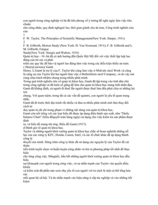 con người trong công nghiệp và bà đã tiên phong về ý tưởng đề nghị ngày làm việc tiêu
chuẩn
cho công nhân, quy định nghỉgiải lao, thời gian giành cho ăn trưa. Công trình nghiên cứu
của
1
F. W. Taylor, The Principles of Scientific Management(New York: Harper, 1911)
2
F. B. Gilbreth, Motion Study (New York: D. Van Nostrand, 1911); F. B. Gilbreth and L.
M. Gilbreth, Fatigue
Study(New York: Sturgis and Walton, 1916)
Quản trị học - 34 -bà đã có ảnh hưởng đến Quốc Hội Mỹ đối với việc thiết lập luật lao
động của trẻ em và phát
triển các quy tắc để bảo vệ người lao động làm việc trong các điều kiện thiếu an toàn.
c HenryLawrence Gantt.
Henry. L.Gantt là trợ lý của F. Taylor khi cùng làm việc ở Midvale steel Work và cũng
là cộng sự của Taylor khi hai người làm việc ở Bethelehem steel Company, và do vậy mà
cùng chịu trách nhiệm chung trong nhiều phát minh.
Trong quá trình nghiên cứu về quản trị khoa học, Gantt đã tập trung vào tính dân chủ
trong công nghiệp và đã luôn cố gắng để làm cho quản trị khoa học mang tính nhân đạo.
Gantt đã khẳng định, cả người đi thuê lẫn người được thuê làm đều phải chia sẻ những lợi
ích
chung. Với quan niệm, trong tất cả các vấn đề quảntrị, con người là yếu tố quan trọng
nhất,
Gantt đã đi trước thời đại mình rất nhiều và đưa ra nhiều phát minh mới làm thay đổi
cách tư
duy quản trị dù chỉ trong phạm vi những nội dung của quản trị khoa học.
Gantt còn nổi tiếng với các loại biểu đồ được áp dụng điều hành sản xuất, như “Daily
balance Chart” (biểu đồquyết toán hàng ngày) sử dụng cho việc kiểm tra sản phẩm được
định
ra, và biểu đồ mang tên ông: Biểu đồ Gantt (1917).
d Đánh giá về quản trị khoa học.
Taylor và những người khởi xướng quản trị khoa học chắc sẽ hoan nghênh những nỗ
lực của các công ty KFC, Honda, Canon, Intel, và các tổ chức khác đã áp dụng thành
công lý
thuyết của mình. Hàng trăm công ty khác đã sử dụng các nguyên lý của Taylor để cải
thiện
tiến trình tuyển chọn và huấn luyện công nhân và tìm ra phương pháp tốt nhất để thực
hiện
cho từng công việc. Đángtiếc, hầu hết những người khởi xướng quản trị khoa học đều
hiểu
sai khíacạnh con người trong công việc, và sự nhấn mạnh của Taylor vào quyền điều
khiển
và kiểm soát đã phần nào xem nhẹ yếu tố con người với tư cách là một cá thể tổng hòa
các
mối quan hệ xã hội. Và do nhấn mạnh vào hiệu năng ở cấp tác nghiệp và vào những tiết
kiệm
 