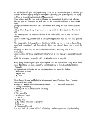 do nghiên cứu thời gian và động tác mang lại đã kéo sự chú tâm của quản trị vào hiệu quả
quản trị ở cấp tác nghiệp trong khi những khía cạnh tổng quát lại không được chú trọng.
3. Quản trị tổngquát(Administrative Management)
Quản trị tổng quát tập trung việc nghiên cứu vào nhà quản trị và những chức năng cơ
bản của quản trị. Thuật ngữ này xuất hiện vào đầu những năm 1900 và đã được mộtkỹ
nghệ
gia người Pháp là HenryFayol (1841–1925) phát triển tương đối hoàn thiện. Fayol cho
rằng,
những thành công mà ông đã gặt hái được trong vai trò là một nhà quản trị phần lớn là
nhờ
việc áp dụng đúng các phương pháp hơn là nhờ những phẩm chất cá nhân của ông và
khẳng
định, để thành công, các nhà quản trị không những phải thấu hiểu các chức năng quản trị
cơ
bản -hoạch định, tổ chức, phối hợp, điều khiển và kiểm tra -mà còn phải áp dụng những
nguyên tắc quản trị một cách đúng đắn vào những chức năng đó. Fayol cũng là người đầu
tiên
tổng hợp các chức năng của nhà quản trị theo cách này. Tư tưởng quản trị của
HenryFayol
được ông trình bày trong tác phẩm nổi tiếng "Quản trị công nghiệp và quản trị tổng quát"
có ý
nghĩa đặt nền móng cho sự phát triển của khoa học quản trị hiện đại.
1
Cũng giống như những nhà quản trị đương thời theo chủ nghĩa truyền thống, Fayol nhấn
mạnh đến những tiến trình và cấu trúc chính thức trong tổ chức. Fayol đã phát triển
14nguyên
tắc quản trị sau và khuyến cáo các nhà quản trị nên ứng dụng vào tổ chức.
1. Phân công lao động
2. Quyền hành
3. Kỷ luật
1
Henri Fayol, General and Industrial Management, trans. Constance Storrs (London:
Pitman and Sons, 1949)
Chương II - Sự phát triển của tư tưởng quản trị - 35 -4. Thống nhất mệnh lệnh
5. Thống nhất chỉ huy
6. Đặt lợi ích của cá nhân dưới lợi ích chung
7. Thù lao
8. Tập trung hóa
9. Chuỗiquyền hành
10. Trật tự
11. Công bằng
12. Sự ổn định nhân viên và công việc
13. Sáng tạo
14. Tinh thần đồng đội
Khi thực hành, các quản trị viên có thể sử dụng rất nhiều nguyên tắc về quản trị tổng
 