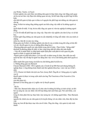 của Weber, Taylor, và Fayol.
Follett nghiên cứu cách thức mà những nhà quản trị thực hiện công việc bằng cách quan
sát họ tại nơi làm việc.Dựa trên những quan sát này, bà kết luận rằng sự phối hợp là điều
kiện
cần thiết để quản trị hiệu quả và đưa ra 4 nguyên tắc phối hợp mà những các nhà quản trị
cần áp
dụng. Follett tin tưởng rằng những người am hiểu công việc nhất sẽ là những người có
các
quyết định tốt nhất. Ví dụ, bà tin chắc rằng các quản trị viên tác nghiệp là những người
đứng
ở vị trí tốt nhất để phối hợp các công việc. Dựa trên việc nghiên cứu tâm lý học và xã hội
học,
Follett nghĩ rằng những các nhà quản trị cần nhậnthấy rõ rằng mỗi nhân viên của mình có
những
niềm tin, thái độ và cảm xúc riêng.
Đóng góp của Follett về những nghiên cứu tâm lý của cá nhân trong đời sống xã hội đối
với các vấn đề quản trị còn có những điểm đáng lưu ý
-Phương pháp giải quyết các mâu thuẫn trong một tổ chức -Theo Follet, “thống nhất”
đóchính là phương pháp tốt nhất và làm vững lòng nhất để chấm dứt mâu thuẫn.
- Việc đề ra mệnh lệnh và chấp hành mệnh lệnh phải xuất phát từ mối quan hệ giữa
người ra lệnh và người thi hành lệnh.
-Người quản trị phải hiểu được vị trí của mỗi cá nhân trong tổ chức, bản chất của mối
quan hệ làm việc tốt đẹp là người lao động làm việc với ai chứ không phải dưới quyền ai
và
nhấn mạnh tầm quan trọng của kiểm tra chứ không phải bị kiểm tra.
2. Những đóng góp của Barnard
Chester Barnard (1886–1961) nghiên cứu về kinh tế tại ĐH Harvard nhưng không tốt
nghiệp được vì ông không hoàn thành một thử nghiệm khoa học. Làm việc tại AT&T,
năm
1972, Chester trở thành chủ tịch của New Jersey Bell. Ông đã có 2 đóng góp có ý nghĩa
vào lý
thuyết quản trị được in trong cuốn sách của ông The Functions of the Executive (Các
chức năng
của nhà quản trị) .
Barnard có hai đóng góp có ý nghĩa vào lý thuyết quảntrị
2
. Đó là:
- Đầu tiên, Barnard nhìn nhận các tổ chức như là những hệ thống có tính xã hội, nó đòi
hỏi sự cộng tác của các nhân viên để hoạt động một cách hiệu quả. Nói cách khác, con
người
trong tổ chức phải liên tục thực hiện việc tương tác với những người khác. Theo Barnard,
những
nguyên tắc chính của các nhà quản trị là truyền thông với các nhân viên, thúc đẩy họ làm
việc
hăng say hơn để đạt được mục tiêu của tổ chức. Ông cho rằng, việc quản trị một cách
thành
 