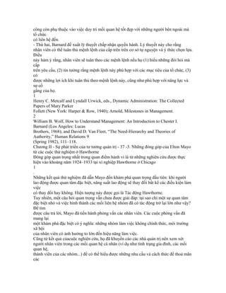 công còn phụ thuộc vào việc duy trì mối quan hệ tốt đẹp với những người bên ngoài mà
tổ chức
có liên hệ đến.
- Thứ hai, Barnard đề xuất lý thuyết chấp nhận quyền hành. Lý thuyết này cho rằng
nhân viên có thể tuân thủ mệnh lệnh của cấp trên trên cơ sở tự nguyện và ý thức chọn lựa.
Điều
này hàm ý rằng, nhân viên sẽ tuân theo các mệnh lệnh nếu họ (1) hiểu những đòi hỏi mà
cấp
trên yêu cầu, (2) tin tưởng rằng mệnh lệnh này phù hợp với các mục tiêu của tổ chức, (3)
có
được những lợi ích khi tuân thủ theo mệnh lệnh này, cũng như phù hợp với năng lực và
sự cố
gắng của họ.
1
Henry C. Metcalf and Lyndall Urwick, eds., Dynamic Administration: The Collected
Papers of Mary Parker
Follett (New York: Harper & Row, 1940); Arnold, Milestones in Management.
2
William B. Wolf, How to Understand Management: An Introduction to Chester I.
Barnard (Los Angeles: Lucas
Brothers, 1968); and David D. Van Fleet, “The Need-Hierarchy and Theories of
Authority,” Human Relations 9
(Spring 1982), 111–118.
Chương II - Sự phát triển của tư tưởng quản trị - 37 -3. Những đóng góp của Elton Mayo
từ các cuộc thử nghiệm ở Hawthorne
Đóng góp quan trọng nhất trong quan điểm hành vi là từ những nghiên cứu được thực
hiện vào khoảng năm 1924–1933 tại xí nghiệp Hawthorne ở Chicago
1
.
Những kết quả thử nghiệm đã dẫn Mayo đến khám phá quan trọng đầu tiên: khi người
lao động được quan tâm đặc biệt, năng suất lao động sẽ thay đổi bất kể các điều kiện làm
việc
có thay đổi hay không. Hiện tượng này được gọi là Tác động Hawthorne.
Tuy nhiên, một câu hỏi quan trọng vẫn chưa được giải đáp: tại sao chỉ một sự quan tâm
đặc biệt nhỏ và việc hình thành các mối liên hệ nhóm đã có tác động trở lại lớn như vậy?
Để tìm
được câu trả lời, Mayo đã tiến hành phỏng vấn các nhân viên. Các cuộc phỏng vấn đã
mang lại
một khám phá đặc biệt có ý nghĩa: những nhóm làm việc không chính thức, môi trường
xã hội
của nhân viên có ảnh hưởng to lớn đến hiệu năng làm việc.
Cũng từ kết quả củacuộc nghiên cứu, họ đã khuyến cáo các nhà quản trị nên xem xét
người nhân viên trong các mối quan hệ cá nhân (ví dụ như tình trạng gia đình, các mối
quan hệ,
thành viên của các nhóm...) để có thể hiểu được những nhu cầu và cách thức để thoả mãn
các
 