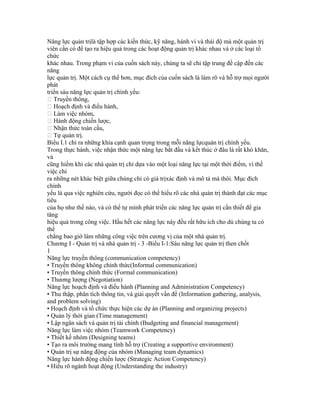 Năng lực quản trịlà tập hợp các kiến thức, kỹ năng, hành vi và thái độ mà một quản trị
viên cần có để tạo ra hiệu quả trong các hoạt động quản trị khác nhau và ở các loại tổ
chức
khác nhau. Trong phạm vi của cuốn sách này, chúng ta sẽ chỉ tập trung đề cập đến các
năng
lực quản trị. Một cách cụ thể hơn, mục đích của cuốn sách là làm rõ và hỗ trợ mọi người
phát
triển sáu năng lực quản trị chính yếu:
 Truyền thông,
 Hoạch định và điều hành,
 Làm việc nhóm,
 Hành động chiến lược,
 Nhận thức toàn cầu,
 Tự quản trị.
Biểu I.1 chỉ ra những khía cạnh quan trọng trong mỗi năng lựcquản trị chính yếu.
Trong thực hành, việc nhận thức một năng lực bắt đầu và kết thúc ở đâu là rất khó khăn,
và
cũng hiếm khi các nhà quản trị chỉ dựa vào một loại năng lực tại một thời điểm, vì thế
việc chỉ
ra những nét khác biệt giữa chúng chỉ có giá trịxác định và mô tả mà thôi. Mục đích
chính
yếu là qua việc nghiên cứu, người đọc có thể hiểu rõ các nhà quản trị thành đạt các mục
tiêu
của họ như thế nào, và có thể tự mình phát triển các năng lực quản trị cần thiết để gia
tăng
hiệu quả trong công việc. Hầu hết các năng lực này đều rất hữu ích cho dù chúng ta có
thể
chẳng bao giờ làm những công việc trên cương vị của một nhà quản trị.
Chương I - Quản trị và nhà quản trị - 3 -Biểu I-1:Sáu năng lực quản trị then chốt
1
Năng lực truyền thông (communication competency)
• Truyền thông không chính thức(Informal communication)
• Truyền thông chính thức (Formal communication)
• Thương lượng (Negotiation)
Năng lực hoạch định và điều hành (Planning and Administration Competency)
• Thu thập, phân tích thông tin, và giải quyết vấn đề (Information gathering, analysis,
and problem solving)
• Hoạch định và tổ chức thực hiện các dự án (Planning and organizing projects)
• Quản lý thời gian (Time management)
• Lập ngân sách và quản trị tài chính (Budgeting and financial management)
Năng lực làm việc nhóm (Teamwork Competency)
• Thiết kế nhóm (Designing teams)
• Tạo ra môi trường mang tính hỗ trợ (Creating a supportive environment)
• Quản trị sự năng động của nhóm (Managing team dynamics)
Năng lực hành động chiến lược (Strategic Action Competency)
• Hiểu rõ ngành hoạt động (Understanding the industry)
 