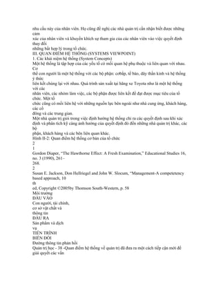 nhu cầu này của nhân viên. Họ cũng đề nghị các nhà quản trị cần nhận biết được những
cảm
xúc của nhân viên và khuyến khích sự tham gia của các nhân viên vào việc quyết định
thay đổi
những bất hợp lý trong tổ chức.
III. QUAN ĐIỂM HỆ THỐNG (SYSTEMS VIEWPOINT)
1. Các khái niệm hệ thống (System Concepts)
Một hệ thống là tập hợp của các yếu tố có mối quan hệ phụ thuộc và liên quan với nhau.
Cơ
thể con người là một hệ thống với các bộ phận: cơbắp, tế bào, dây thần kinh và hệ thống
ý thức
liên kết chúng lại với nhau. Quá trình sản xuất tại hãng xe Toyota như là một hệ thống
với các
nhân viên, các nhóm làm việc, các bộ phận được liên kết để đạt được mục tiêu của tổ
chức. Một tổ
chức cũng có mối liên hệ với những nguồn lực bên ngoài như nhà cung ứng, khách hàng,
các cổ
đông và các trung gian.
Một nhà quản trị giỏi trong việc định hướng hệ thống chỉ ra các quyết định sau khi xác
định và phân tích kỹ càng ảnh hưởng của quyết định đó đến những nhà quản trị khác, các
bộ
phận, khách hàng và các bên liên quan khác.
Hình II-2: Quan điểm hệ thống cơ bản của tổ chức
2
1
Gordon Diaper, “The Hawthorne Effect: A Fresh Examination,” Educational Studies 16,
no. 3 (1990), 261–
268.
2
Susan E. Jackson, Don Hellriegel and John W. Slocum, “Management-A competetency
based approach, 10
th
ed, Copyright ©2005by Thomson South-Western, p. 58
Môi trường
ĐẦU VÀO
Con người, tài chính,
cơ sở vật chất và
thông tin
ĐẦU RA
Sản phẩm và dịch
vụ
TIẾN TRÌNH
BIẾN ĐỔI
Đường thông tin phản hồi
Quản trị học - 38 -Quan điểm hệ thống về quản trị đã đưa ra một cách tiếp cận mới để
giải quyết các vấn
 
