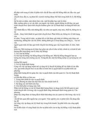 đề phát sinh trong tổ chức là phân tích vấn đề theo một thể thống nhất các đầu vào, quá
trình
chuyển hoá, đầu ra, sự phản hồi vàomôi trường (được thể hiện trong hình II-2). Hệ thống
có
thể là một cá nhân, một nhóm làm việc, một bộ phận hay một tổ chức.
Đầu vàobao gồm cơ sở vật chất, con người, tài chính, nguồn thông tin để đưa vào quá
trình chuyển hoá. Quá trình chuyển hoábao gồm các kỹ thuật được sử dụng để biến các
đầu
vào thành đầu ra. Đầu ralà những đầu vào như con người, máy móc, thiết bị, thông tin và
tài
chính... được hình thành từ quá trình chuyển hoá. Phản hồilà các thông tin về tình trạng
của
tổ chức. Trong một tổ chức, sự phản hồi có thể được ghi nhận từ những cuộc khảo sát
marketing, những báo cáo tài chính, những đánh giá về hoạt động của công ty... Vai trò
của
người quản trịlà chỉ đạo quá trình chuyển hoá thông qua việc hoạch định, tổ chức, lãnh
đạo,
kiểm tra. Môi trườngcủa tổ chức bao gồm các yếu tố như xã hội, chính trị và kinh tế ảnh
hưởng đến hoạt động của tổ chức (hệ thống).
2. Các loại hệ thống
Có hai loại hệ thống: hệ thống đóngvà hệ thống mở. Một hệ thống đónggiới hạn sự
tương tác trong môi trường của nó. Trong khi đó, một hệ thống mởlại có sự tương tác với
môi
trường bên ngoài.
3. Các kỹ thuật định lượng
Cùng với việc áp dụng mạnh mẽ và rộng rãi lý thuyết hệ thống để xác định rõ các đầu
vào, quá trình chuyển hoá và các đầu ra trước khi ra quyết định là sự phát triển các
phương
pháp định lượng để trợ giúp cho việc ra quyết định của nhà quản trị. Các kỹ thuật định
lượng
có bốn đặc điểm cơ bản sau:
1. Trọng tâm chính là việc ra quyết định.
2. Các phương án chọn lựa dựa trên các tiêu chuẩn kinh tế.
3. Sử dụng các mô hình toán học.
4. Cần thiết phải sử dụng máy tính.
Phân tích hệ thống và các kỹ thuật định lượng được sử dụng trước hết để quản trị quá
trình chuyển đổi và trong việc ra quyết định cũng nhưhoạch định trong quản trị. Các
phương
pháp này cũng được sử dụng đểcải thiện khả năng của các quản trị viên trong việc xử lý
các
vấn đề liên quan đến nguồn lực con người. Việc nghiên cứu và phát triển vẫn đang tiếp
tục để
mở rộng việc áp dụng các kỹ thuật này trong kinh doanh. Sự phát triển của công nghệ
thông
tin là điều kiện vô cùng thuận lợi cho sự phát triển của tư duy hệ thống và kỹ thuật phân
tích
 