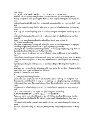 định lượng.
IV. QUAN ĐIỂM NGẪU NHIÊN (CONTINGENCY VIEWPOINT)
Điều cốt yếu của quan điểm ngẫu nhiên (đôi khi còn được gọi là cách tiếp cận tình
huống) là việc thực hành quản trị phải đảm bảo thích ứng với những yêu cầu thực tế từ
môi
trườngbên ngoài, các kỹ thuật được sử dụng để tạo ra sản phẩm hay cung cấp dịch vụ và
khả
năng của con người trong tổ chức. Mối quan hệ giữa các biến số này được tóm tắt trong
Hình
II-3. Tiếp cận tình huống trong quản trị xuất hiện vào giữa những năm 60 để đáp ứng lại
với
những thất bại của các nhà quản trị đã cố gắng một cách vô hiệu khi áp dụng các khái
niệm hệ
thống và các quan điểm truyền thống vào những vấn đề quản trị thực tế.
1. Các biến số ngẫu nhiên
Tầm quan trọng tương đối trong mỗi biến ngẫu nhiên: môi trườngbên ngoài, công nghệ
và con người phụ thuộc vào loại vấn đề quản trị đang được xem xét.
Chương II - Sự phát triển của tư tưởng quản trị - 39 -Công nghệlà phương pháp được áp
dụng để chuyển đổi đầu vào của tổ chức thành đầu.
Nó không hẳn chỉ là máy móc mà còn là kiến thức, công cụ, kĩ thuật và các hoạt động
được
dùng đến để thay đổi nguyên liệu thô thành những sản phẩm hay dịch vụ hoàn tất. Những
côngnghệ mà các công nhân sử dụng được sắp xếp từ đơn giản đến phức tạp. Một dạng
công
nghệ đơn giản bao gồm những qui tắc ra quyết định để giúp đỡ công nhân thực hiện các
công
việc hàng ngày có tính lặp lại. Một công nghệ phức tạp lại đòi hỏi nhân viên đưa ra nhiều
quyết định, ngay cả khi họ bị giới hạn thông tin.
Hình II-3: Quan điểm ngẫu nhiên
1
2. Đánh giá quan điểm ngẫu nhiên
Quan điểm ngẫu nhiên của quản trị là hết sức hữu ích do cách tiếp cận mang tính chẩn
đoán của nó, và nó khác biệt rõ ràng so với cách tiếp cận một-phương-pháp-tốt-nhất của
những người theo quan điểm truyền thống. Quan điểm ngẫu nhiên khuyến khích các nhà
quản
trị phân tích và hiểu rõ những khác biệt của tình huống và lựa chọn giải pháp phù hợp
nhất
với tổ chức, quá trình và con người liên quan trong mỗi tình huống.
V. QUAN ĐIỂM CHẤT LƯỢNG (QUALITY VIEWPOINT)
Ngày nay mọi tổ chức năng động dù có qui mô lớn hay nhỏ, hoạt động mang tính địa
phương hay toàn cầu đầu phải đối mặt với những thách thức của phương pháp quản trị
mới.
Các tổ chức chịu áp lực từ khách hàng và các đối thủ cạnh tranh để cung cấp những sản
phẩm
hay dịch vụ có chất lượng cao đúng lúc, tưởng thưởng xứng đáng cho cách cư xử đúng
của
 