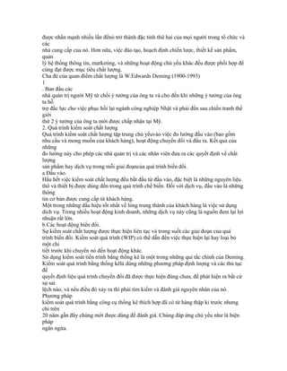 được nhấn mạnh nhiều lần đểnó trở thành đặc tính thứ hai của mọi người trong tổ chức và
các
nhà cung cấp của nó. Hơn nữa, việc đào tạo, hoạch định chiến lược, thiết kế sản phẩm,
quản
lý hệ thống thông tin, marketing, và những hoạt động chủ yếu khác đều được phối hợp để
cùng đạt được mục tiêu chất lượng.
Cha đẻ của quan điểm chất lượng là W.Edwards Deming (1900-1993)
1
. Ban đầu các
nhà quản trị người Mỹ từ chối ý tưởng của ông ta và cho đến khi những ý tưởng của ông
ta hỗ
trợ đắc lực cho việc phục hồi lại ngành công nghiệp Nhật và phải đến sau chiến tranh thế
giới
thứ 2 ý tưởng của ông ta mới được chấp nhận tại Mỹ.
2. Quá trình kiểm soát chất lượng
Quá trình kiểm soát chất lượng tập trung chủ yếuvào việc đo lường đầu vào (bao gồm
nhu cầu và mong muốn của khách hàng), hoạt động chuyển đổi và đầu ra. Kết quả của
những
đo lường này cho phép các nhà quản trị và các nhân viên đưa ra các quyết định về chất
lượng
sản phẩm hay dịch vụ trong mỗi giai đoạncủa quá trình biến đổi.
a Đầu vào.
Hầu hết việc kiểm soát chất lượng đều bắt đầu từ đầu vào, đặc biệt là những nguyên liệu
thô và thiết bị được dùng đến trong quá trình chế biến. Đối với dịch vụ, đầu vào là những
thông
tin cơ bản được cung cấp từ khách hàng.
Một trong những dấu hiệu tốt nhất về lòng trung thành của khách hàng là việc sử dụng
dich vụ. Trong nhiều hoạt động kinh doanh, những dịch vụ này cũng là nguồn đem lại lợi
nhuận rất lớn.
b Các hoạt động biến đổi.
Sự kiểm soát chất lượng được thực hiện liên tục và trong suốt các giai đoạn của quá
trình biến đổi. Kiểm soát quá trình (WIP) có thể dẫn đến việc thực hiện lại hay loại bỏ
một chi
tiết trước khi chuyển nó đến hoạt động khác.
Sử dụng kiểm soát tiến trình bằng thống kê là một trong những qui tắc chính của Deming.
Kiểm soát quá trình bằng thống kêlà dùng những phương pháp định lượng và các thủ tục
để
quyết định liệu quá trình chuyển đổi đã được thực hiện đúng chưa, để phát hiện ra bất cứ
sự sai
lệch nào, và nếu điều đó xảy ra thì phải tìm kiếm và đánh giá nguyên nhân của nó.
Phương pháp
kiểm soát quá trình bằng công cụ thống kê thích hợp đã có từ hàng thập kỉ trước nhưng
chỉ trên
20 năm gần đây chúng mới được dùng để đánh giá. Chúng đáp ứng chủ yếu như là biện
pháp
ngăn ngừa.
 