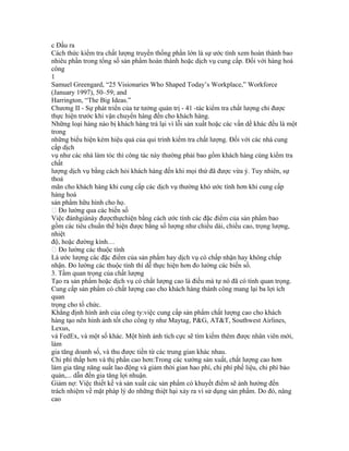 c Đầu ra
Cách thức kiểm tra chất lượng truyền thống phần lớn là sự ước tính xem hoàn thành bao
nhiêu phần trong tổng số sản phẩm hoàn thành hoặc dịch vụ cung cấp. Đối với hàng hoá
công
1
Samuel Greengard, “25 Visionaries Who Shaped Today’s Workplace,” Workforce
(January 1997), 50–59; and
Harrington, “The Big Ideas.”
Chương II - Sự phát triển của tư tưởng quản trị - 41 -tác kiểm tra chất lượng chỉ được
thực hiện trước khi vận chuyển hàng đến cho khách hàng.
Những loại hàng nào bị khách hàng trả lại vì lỗi sản xuất hoặc các vấn dề khác đều là một
trong
những biểu hiện kém hiệu quả của qui trình kiểm tra chất lượng. Đối với các nhà cung
cấp dịch
vụ như các nhà làm tóc thì công tác này thường phải bao gồm khách hàng cùng kiểm tra
chất
lượng dịch vụ bằng cách hỏi khách hàng đến khi mọi thứ đã được vừa ý. Tuy nhiên, sự
thoả
mãn cho khách hàng khi cung cấp các dịch vụ thường khó ước tính hơn khi cung cấp
hàng hoá
sản phẩm hữu hình cho họ.
 Đo lường qua các biến số
Việc đánhgiánày đượcthựchiện bằng cách ước tính các đặc điểm của sản phẩm bao
gồm các tiêu chuẩn thể hiện được bằng số lượng như chiều dài, chiều cao, trọng lượng,
nhiệt
độ, hoặc đường kính…
 Đo lường các thuộc tính
Là ước lượng các đặc điểm của sản phẩm hay dịch vụ có chấp nhận hay không chấp
nhận. Đo lường các thuộc tính thì dễ thực hiện hơn đo lường các biến số.
3. Tầm quan trọng của chất lượng
Tạo ra sản phẩm hoặc dịch vụ có chất lượng cao là điều mà tự nó đã có tính quan trọng.
Cung cấp sản phẩm có chất lượng cao cho khách hàng thành công mang lại ba lợi ích
quan
trọng cho tổ chức.
Khẳng định hình ảnh của công ty:việc cung cấp sản phẩm chất lượng cao cho khách
hàng tạo nên hình ảnh tốt cho công ty như Maytag, P&G, AT&T, Southwest Airlines,
Lexus,
và FedEx, và một số khác. Một hình ảnh tích cực sẽ tìm kiếm thêm được nhân viên mới,
làm
gia tăng doanh số, và thu được tiền từ các trung gian khác nhau.
Chi phí thấp hơn và thị phần cao hơn:Trong các xưởng sản xuất, chất lượng cao hơn
làm gia tăng năng suất lao động và giảm thời gian hao phí, chi phí phế liệu, chi phí bảo
quản,... dẫn đến gia tăng lợi nhuận.
Giảm nợ: Việc thiết kế và sản xuất các sản phẩm có khuyết điểm sẽ ảnh hưởng đến
trách nhiệm về mặt pháp lý do những thiệt hại xảy ra vì sử dụng sản phẩm. Do đó, nâng
cao
 