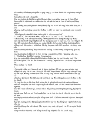 và đảm bảo chất lượng sản phẩm sẽ giúp công ty cải thiện doanh thu và giảm nợ nhờ gia
tăng
lượng bán một cách vững chắc.
Các quyết định về chất lượng có thể là một phần trong chiến lược của tổ chức. Chất
lượng phải là một thành tố cơ bản của cấu trúc và văn hoá tổ chức. Chất lượng không
phải là
một chương trình đơn giản mà nhà quản trị cấp cao có thể bắt công nhân đảm nhận; nó là
một
phương cách hoạt động ngấm vào tổ chức và làlối suy nghĩ của mỗi thành viên trong tổ
chức
“Chất lượng là một chiến lược không phải là một chương trình”.
VI. NHỮNG KHUYNH HƯỚNG HIỆN NAY TRONG TƯ DUY QUẢN TRỊ
Tất cả những cách tiếp cận và những ý tưởng đã thảo luận trong chương này đã tạo
nên một bức tranh tổng thể phản ảnh đặc trưng của quản trị hiện nay. Tuy vậy, thế giới đã
thay đổi một cách nhanh chóng qua nhiều thập kỷ đòi hỏi các tổ chức phải thử nghiệm
những cách thức quản trị mới để có thể đáp ứng một cách thích hợp hơn với những nhu
cầu
của kháchhàng và những thay đổi của môi trường. Hai xu hướng trong tư duy quản trị
hiện
nay là dịch chuyển đến một tổ chức học tập và quản trị nơi làm việc công nghệ cao.
1 . Tổ chức học tập (The Learning Organization)
Các nhà quản trị bắt đầu nghĩ về khái niệm tổ chức học tập sau khi cuốn sách "The
Fifth Discipline: The Art and Practice of Learning Organizations" của Peter Senge được
ấn
Quản trị học - 42 -hành
1
. Trong tác phẩm này, Senge đã mô tả những loại thay đổi mà các quản trị viên phải
đối phó để giúp cho tổ chức của họ có thể thích ứng với một thế giới ngày càng gia tăng
sự hỗn loạn. Không có một quan điểm rõ ràng rằng như thế nào là một tổ chức học tập.
Tổ
chức học tập là một thái độ hoặc một triết lý đề cập đến những gì mà một tổ chức có thể
trở thành.
Tổ chức họctập có thể được định nghĩa như là một tổ chức mà ở đó mọi người được
cam kết trong việc xác định và giải quyết các vấn đề, cam kết làm cho tổ chức luôn thử
nghiệm,
thay đổi và cải tiến liên tục, nhờ đó mà có thể gia tăng khả năng tăng trưởng, học tập và
thành
đạt các mục đích của nó. Ý tưởng căn bản của tổ chức học tập là việc giải quyết vấn đề,
nó hoàn
toàn ngược với các tổ chức truyền thống được thiết kế để đảm bảo tính hiệu quả. Trong tổ
chức
học tập, mọi người lao động đều phải tìm kiếm các vấn đề, chẳng hạn việc hiểu biết các
nhu cầu
của khách hàng đặc biệt nào đó. Mọi người cũng phải giải quyết vấn đề, có nghĩa là đặt
mọi thứ
cùng với nhau theo một cách thống nhất để đáp ứng nhu cầu của khách hàng.
 