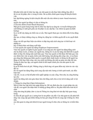 Để phát triển một tổ chức học tập, các nhà quản trị cần thực hiện những thay đổi ở
tất cả các bộ phận, đơn vị trong tổ chức. Ba sự điều chỉnh quan trọng để khuyến khích
việc
học tập không ngừng là dịch chuyển đến một cấu trúc nhóm (a team -based structure),
trao
quyền cho người lao động và chia sẻ thông tin.
a Cấu trúc nhóm (Team-Based Structure).
Một giá trị quan trọng trong một tổ chức học tập là sự cộng tác và truyền thôngxuyên
suốt không có ranh giới giữa các bộ phận và các cấp bậc. Các nhóm tự quản (tự định
hướng)
là cơ sở để xây dựng các khối của cơ cấu. Mọi người tham gia vào nhóm đều là lao động
được
đào tạo, có được những công cụ, thông tin, động lực và thẩm quyền để ra các quyết định
tập
trung vào kết quả thực hiện của nhóm và đáp ứng một cách sáng tạo và linh hoạt với
những cơ
hội và thách thức mới đang xuất hiện.
b Trao quyền cho người lao động (Employee Empowerment).
Việc trao quyền có nghĩa là giao quyền và sự sáng tạo cho người lao động bằng cách
cho họ được tự do, có được các nguồn lực, thông tin và các kỹ năng cần thiết để ra quyết
định và thực thi chúng một cách hiệu quả. Việc trao quyền có thể được thể hiện qua việc
các nhóm làm việc tự quản, kiểm soát chất lượng, làm phong phú công việc, và sự tham
gia cũng như thông qua thẩm quyền ra quyết định, huấn luyện và thông tin để người lao
động có thể thực hiện công việc của mình mà không cần một sự giám sát chặt chẽ nào.
Trong tổ chức học tập, con người chính là thế mạnh chính yếu của nhà quản trị chứ
không phải
là sự tối thiểu hoá chi phí. Những công ty thích ứng với quan điểm này luôn tin vào việc
đối xử
tốt với người lao động bằng cách cung cấp một mức lương có tính cạnh tranh, các điều
kiện làm
việc tốt, và các cơ hội để phát triển nghề nghiệp và cuộc sống. Hơn nữa, họ cũng thường
tạo cho
người lao động một cảm giác được làm chủ bằng cách chia sẻ lợi ích từ năng suất và lợi
nhuận.
c Thông tin công khai (Open Information).
Một tổ chức học tập luôn tràn ngập thông tin. Để xác định nhu cầu và giải pháp cho các
vấn đề, con người cần nhận thức rõ những gì đang diễn ra. Họ phải thấu hiểu toàn bộ tổ
chức
cũng như từng bộ phận, đơn vị của nó.Thông tin công khai trở nên đặc biệt quan trọng
trong
tổ chức để giải quyết các ý tưởng hơn là sản phẩm vật chất. Các nhà quản trị cần phải biết
rằng việc cung cấp quá nhiều thông tin bao giờ cũng tốt hơn là cung cấp ít thông tin. Hơn
nữa,
các nhà quản trị cũng nên khích lệ mọi người trong tổ chức chia sẻ thông tin và kiến thức.
1
 