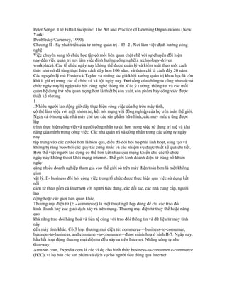 Peter Senge, The Fifth Discipline: The Art and Practice of Learning Organizations (New
York:
Doubleday/Currency, 1990).
Chương II - Sự phát triển của tư tưởng quản trị - 43 -2 . Nơi làm việc định hướng công
nghệ
Việc chuyển sang tổ chức học tập có mối liên quan chặt chẽ với sự chuyển đổi hiện
nay đến việc quản trị nơi làm việc định hướng công nghệ(a technology-driven
workplace). Các tổ chức ngày nay không thể được quản lý và kiểm soát theo một cách
thức như nó đã từng thực hiện cách đây hơn 100 năm, và thậm chí là cách đây 20 năm.
Các nguyên lý mà Frederick Taylor và những tác giả khởi xướng quản trị khoa học là còn
khá ít giá trị trong các tổ chức và xã hội ngày nay. Đời sống của chúng ta cũng như các tổ
chức ngày nay bị ngập sâu bởi công nghệ thông tin. Các ý t ưởng, thông tin và các mối
quan hệ đang trở nên quan trọng hơn là thiết bị sản xuất, sản phẩm hay công việc được
thiết kế rõ ràng
1
. Nhiều người lao động giờ đây thực hiện công việc của họ trên máy tính,
có thể làm việc với một nhóm ảo, kết nối mạng với đồng nghiệp của họ trên toàn thế giới.
Ngay cả ở trong các nhà máy chế tạo các sản phẩm hữu hình, các máy móc c ũng được
lập
trình thực hiện công việcvà người công nhân tự do hơn trong việc sử dụng trí tuệ và khả
năng của mình trong công việc. Các nhà quản trị và công nhân trong các công ty ngày
nay
tập trung vào các cơ hội hơn là hiệu quả, điều đó đòi hỏi họ phải linh hoạt, sáng tạo và
không bị ràng buộcbởi các quy tắc cứng nhắc và các nhiệm vụ được thiết kế quá chi tiết.
Hơn thế việc người lao động có thể liên kết nhau qua mạng khiến cho các tổ chức
ngày nay không thoát khỏi mạng internet. Thế giới kinh doanh điện tử bùng nổ khiến
ngày
càng nhiều doanh nghiệp tham gia vào thế giới số trên máy điện toán hơn là một không
gian
vật lý. E- business đòi hỏi công việc trong tổ chức được thực hiện qua việc sử dụng kết
nối
điện tử (bao gồm cả Internet) với người tiêu dùng, các đối tác, các nhà cung cấp, người
lao
động hoặc các giới liên quan khác.
Thương mại điện tử (E - commerce) là một thuật ngữ hẹp dùng để chỉ các trao đổi
kinh doanh hay các giao dịch xảy ra trên mạng. Thương mại điện tử thay thế hoặc nâng
cao
khả năng trao đổi hàng hoá và tiền tệ cùng với trao đổi thông tin và dữ liệu từ máy tính
này
đến máy tính khác. Có 3 loại thương mại điện tử: commerce—business-to-consumer,
business-to-business, and consumer-to-consumer—được minh hoạ ở hình II-7. Ngày nay,
hầu hết hoạt động thương mại điện tử đều xảy ra trên Internet. Những công ty như
Gateway,
Amazon.com, Expedia.com là các ví dụ cho hình thức business-to-consumer e-commerce
(B2C), vì họ bán các sản phẩm và dịch vụcho người tiêu dùng qua Internet.
 