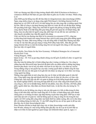 Lĩnh vực thương mại điện tử tăng trưởng nhanh nhất chính là business-to-business e-
commerce (B2B),nó thể hiện các giao dịch điện tử giữa các tổ chức với nhau. Nhiều công
ty tổ
chức B2B qua hệ thống trao đổi dữ liệu điện tử riêng(electronic data interchange (EDI)).
Ngày càng nhiều công ty sử dụng công nghệ Web-based vì hệ thống Internet là dễ sử
dụng hơn so với EDI và dễ xử lý với một lượng lớn các nhà cung cấp và những người bán
lại hơn. Một số công ty áp dụng thương mại điện tử ở mức độ rất cao đã đạt được những
kết quả đáng kinh ngạc. Hãng máy tính Dell là người tiên phong sử dụng hệ thống chuỗi
cung cấp kỹ thuật số từ đặt hàng đến giao hàng để giữ mối quan hệ với khách hàng, đặt
hàng, mua các phụ kiện từ người cung cấp, phối hợp với các đối tác sản xuất khác và
vận chuyển sản phẩm trực tiếp đến người tiêu dùng.
Lĩnh vực thứ ba của thương mại điện tử là consumer-to-consumer (C2C), cũng tạo
ra khả năng kinh doanh trên mạng Internet theo cách là một trung gian giữa những người
tiêu dùng với nhau. Một trong những ví dụ nổi tiếng nhất về hình thức thương mại điện
t ử này là việc bán đấu giá qua mạng ở trang Web eBay hoặc QXL. Bán đấu giá trên
mạng Internet đã tạo ra một thị trường rộng lớn nơi mà người tiêu dùng có thể mua hoặc
bán trực tiếp với người khác.
1
Kevin Kelly, New Rules for the New Economy: 10 Radical Strategies for a Connected
World (New York:
Viking Penguin, 1998).
Quản trị học - 44 -Với sự gia tăng nhanh chóng của thế giới số,nhiều tổ chức và người lao
động xử lý
hầu như toàn bộ những thứ vô hình chẳng hạn như ý tưởng và thông tin. Các công ty
chẳng hạn như Microsoft hoặc Ipswitch đã phát triển các phần mềmvà những ứng dụng
Internet phụ thuộc vào trí tuệ của nhân viên hơn là các thao tác c ủa chân tay của họ.
Trong những công ty mà quyền lực của một ý tưởng quyết định sự thành công thì mục
tiêu trước hết của các nhà quản trị là gắn kết cho được sự sáng tạo và tri thức vào trong
t ừng người lao động.
Những công nghệ điện tử mới cũng làm cho các tổ chức tự biết phải quản lý như thế
nào. Công nghệ cung cấp một khuôn khổ hỗ trợ cho tổ chức tái cấu trúc n ơi làm việc.
Chẳng hạn, một cách tiếp cận đối với quản trị thông tin là hệ thống hoạch định nguồn
lực doanh nghiệp (ERP)), mà trong đó hợp nhất tất cả các chức năng kinh doanh chủ yếu
của công ty, như xử lý đơnđặt hàng, thiết kế sản phẩm, mua sắm, tồn kho, chế biến, phân
phối, nguồn nhân lực, tiếp nhận các khoản thanh toán, và dự báo nhu cầu tương lai. Vì
ERP
gắn kết tất cả các hệ thống của công ty nên các nhà quản trị ở bất cứ đâu trong tổ chức
cũng có thể nhìn thấy một bức tranh tổng thể về tổ chức và hành động một cách nhanh
chóng trên cơ sở thông tin được cập nhật thường xuyên theo từng phút. ERP tạo ra một
cách tiếp cận mới về quản trị -một hệ thống quản trị công ty rộng rãi mà trong đó mọi
người, từ CEO xuống đến công nhân vận hành thiết bị ở phân xưởng, đều xử lý như nhau
đối với những thông tin thiết yếu. Vì vậy ERP cũng hỗ trợ các nỗ lực quản trị để tạo nên
đòn bẩy cho tri thức (knowledge)tổ chức .
Peter Drucker đã đưa ra thuật ngữ công việc tri thức (knowledge work) cách đây
hơn 40 năm, nhưng ch ỉ mới trong những năm gần đây các nh à qu ản trị mới thật sự
nhận ra tri thức là một nguồnl ực quan trọngc ủat ổchứcnên được quản lý, ngay c ả
 