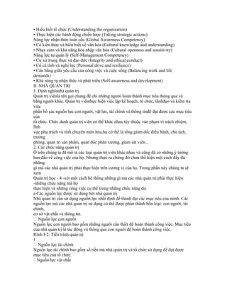 • Hiểu biết tổ chức (Understanding the organization)
• Thực hiện các hành động chiến lược (Taking strategic actions)
Năng lực nhận thức toàn cầu (Global Awareness Competency)
• Có kiến thức và hiểu biết về văn hóa (Cultural knowledge and understanding)
• Nhạy cảm và khả năng hòa nhập văn hóa (Cultural openness and sensitivity)
Năng lực tự quản lý (Self-Management Competency)
• Cư xử trung thực và đạo đức (Integrity and ethical conduct)
• Có cá tính và nghị lực (Personal drive and resilience)
• Cân bằng giữa yêu cầu của công việc và cuộc sống (Balancing work and life
demands)
• Khả năng tự nhận thức và phát triển (Self-awareness and development)
II. NHÀ QUẢN TRỊ
1. Định nghĩanhà quản trị
Quản trị viênlà tên gọi chung để chỉ những người hoàn thành mục tiêu thông qua và
bằng người khác. Quản trị viênthực hiện việc lập kế hoạch, tổ chức, lãnhđạo và kiểm tra
việc
phân bổ các nguồn lực con người, vật lực, tài chính và thông tinđể đạt được các mục tiêu
của
tổ chức. Chức danh quản trị viên có thể khác nhau tùy thuộc vào phạm vi trách nhiệm,
lĩnh
vực phụ trách và tính chuyên môn hóa,họ có thể là tổng giám đốc điều hành, chủ tịch,
trưởng
phòng, quản trị sản phẩm, quản đốc phân xưởng, giám sát viên...
2. Các chức năng quản trị
Ở trên chúng ta đã mô tả các loại quản trị viên khác nhau và cũng đã có những ý tưởng
ban đầu về công việc của họ. Nhưng thực ra chừng đó chưa thể hiện một cách đầy đủ
những
gì mà các nhà quản trị phải thực hiện trên cương vị của họ. Trong phần này chúng ta sẽ
xem
Quản trị học - 4 -xét một cách hệ thống những gì mà các nhà quản trị phải thực hiện
-những chức năng mà họ
thực hiện và những công việc cụ thể trong những chức năng đó.
a Các nguồn lực được sử dụng bởi nhà quản trị
Nhà quản trị cần sử dụng nguồn lực nhất định để thành đạt các mục tiêu của mình. Các
nguồn lực mà các nhà quản trị sử dụng có thể được phân thành bốn loại: con người, tài
chính,
cơ sở vật chất và thông tin.
 Nguồn lực con người
Nguồn lực con người bao gồm những người cần thiết để hoàn thành công việc. Mục tiêu
của nhà quản trị là tác động và thông qua con người để hoàn thành công việc.
Hình I-2: Tiến trình quản trị
1
 Nguồn lực tài chính
Nguồn lực tài chính bao gồm số tiền mà nhà quản trị và tổ chức sử dụng để đạt được
mục tiêu của tổ chức.
Nguồn lực vật chất
 