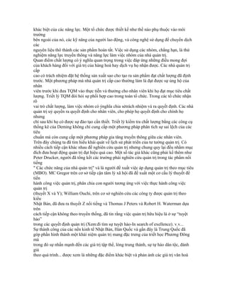 khác biệt của các năng lực. Một tổ chức được thiết kế như thế nào phụ thuộc vào môi
trường
bên ngoài của nó, các kỹ năng của người lao động, và công nghệ sử dụng để chuyển dịch
các
nguyên liệu thô thành các sản phẩm hoàn tất. Việc sử dụng các nhóm, chẳng hạn, là thử
nghiệm năng lực truyền thông và năng lực làm việc nhóm của nhà quản trị.
Quan điểm chất lượng có ý nghĩa quan trọng trong việc đáp ứng những điều mong đợi
của khách hàng đối với giá trị của hàng hoá hay dịch vụ họ nhận được. Các nhà quản trị
cấp
cao có trách nhiệm đặt hệ thống sản xuất sao cho tạo ra sản phẩm đạt chất lượng đã định
trước. Một phương pháp mà nhà quản trị cấp cao thường làm là đạt được sự ủng hộ của
nhân
viên trước khi đưa TQM vào thực tiễn và thưởng cho nhân viên khi họ đạt mục tiêu chất
lượng. Triết lý TQM đòi hỏi sự phối hợp cao trong toàn tổ chức. Trong các tổ chức nhận
rõ
vai trò chất lượng, làm việc nhóm có ýnghĩa chia sẻtrách nhiệm và ra quyết định. Các nhà
quản trị uỷ quyền ra quyết định cho nhân viên, cho phép họ quyết định cho chính họ
nhưng
chỉ sau khi họ có được sự đào tạo cần thiết. Triết lý kiểm tra chất lượng bằng các công cụ
thống kê của Deming không chỉ cung cấp một phương pháp phân tích sự sai lệch của các
tiêu
chuẩn mà còn cung cấp một phương pháp gia tăng truyền thông giữa các nhân viên.
Trên đây chúng ta đã tìm hiểu khái quát về lịch sử phát triển của tư tưởng quản trị. Có
nhiều cách tiếp cận khác nhau để nghiên cứu quản trị nhưng chung quy lại đều nhằm mục
đích đưa hoạt động quản trị đạt hiệu quả cao. Một số tác giả khác cũng phải kể thêm như
Peter Drucker, người đã tổng kết các trường phái nghiên cứu quản trị trong tác phẩm nổi
tiếng
" Các chức năng của nhà quản trị" và là người đề xuất việc áp dụng quản trị theo mục tiêu
(MBO). MC Gregor trên cơ sở tiếp cận tâm lý xã hội đã đề xuất một cơ cấu lý thuyết để
tiến
hành công việc quản trị, phân chia con người tương ứng với việc thực hành công việc
quản trị
(thuyết X và Y); William Ouchi, trên cơ sở nghiên cứu các công ty được quản trị theo
kiểu
Nhật Bản, đã đưa ra thuyết Z nổi tiếng và Thomas J Peters và Robert H. Waterman dựa
trên
cách tiếp cận không theo truyền thống, đã tin rằng việc quản trị hữu hiệu là ở sự “tuyệt
hảo”
trong các quyết định quản trị (Xem:đi tìm sự tuyệt hảo-In search of exellence). v.v...
Sự thành công của các nền kinh tế Nhật Bản, Hàn Quốc và gần đây là Trung Quốc đã
góp phần hình thành một khái niệm quản trị mang đặc trưng của triết học Phương Đông
mà
trong đó sự nhấn mạnh đến các giá trị tập thể, lòng trung thành, sự tự hào dân tộc, đánh
giá
theo quá trình... được xem là những đặc điểm khác biệt và phản ảnh các giá trị văn hoá
 