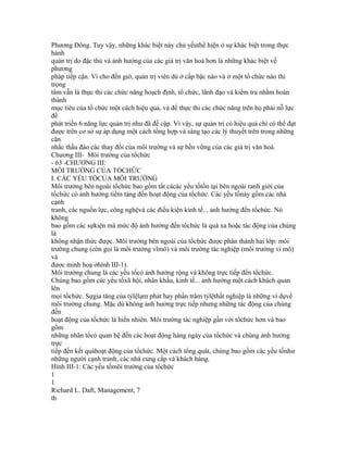 Phương Đông. Tuy vậy, những khác biệt này chủ yếuthể hiện ở sự khác biệt trong thực
hành
quản trị do đặc thù và ảnh hưởng của các giá trị văn hoá hơn là những khác biệt về
phương
pháp tiếp cận. Vì cho đến giờ, quản trị viên dù ở cấp bậc nào và ở một tổ chức nào thì
trọng
tâm vẫn là thực thi các chức năng hoạch định, tổ chức, lãnh đạo và kiểm tra nhằm hoàn
thành
mục tiêu của tổ chức một cách hiệu quả, và để thực thi các chức năng trên họ phải nỗ lực
để
phát triển 6 năng lực quản trị như đã đề cập. Vì vậy, sự quản trị có hiệu quả chỉ có thể đạt
được trên cơ sở sự áp dụng một cách tổng hợp và sáng tạo các lý thuyết trên trong những
cân
nhắc thấu đáo các thay đổi của môi trường và sự bền vững của các giá trị văn hoá.
Chương III- Môi trường của tổchức
- 63 -CHƯƠNG III:
MÔI TRƯỜNG CỦA TỔCHỨC
I. CÁC YẾU TỐCỦA MÔI TRƯỜNG
Môi trường bên ngoài tổchức bao gồm tất cảcác yếu tốtồn tại bên ngoài ranh giới của
tổchức có ảnh hưởng tiềm tàng đến hoạt động của tổchức. Các yếu tốnày gồm các nhà
cạnh
tranh, các nguồn lực, công nghệvà các điều kiện kinh tế... ảnh hưởng đến tổchức. Nó
không
bao gồm các sựkiện mà mức độ ảnh hưởng đến tổchức là quá xa hoặc tác động của chúng
là
không nhận thức được. Môi trường bên ngoài của tổchức được phân thành hai lớp: môi
trường chung (còn gọi là môi trường vĩmô) và môi trường tác nghiệp (môi trường vi mô)
và
được minh hoạ ởhình III-1).
Môi trường chung là các yếu tốcó ảnh hưởng rộng và không trực tiếp đến tổchức.
Chúng bao gồm các yếu tốxã hội, nhân khẩu, kinh tế... ảnh hưởng một cách khách quan
lên
mọi tổchức. Sựgia tăng của tỷlệlạm phát hay phần trăm tỷlệthất nghiệp là những ví dụvề
môi trường chung. Mặc dù không ảnh hưởng trực tiếp nhưng những tác động của chúng
đến
hoạt động của tổchức là hiển nhiên. Môi trường tác nghiệp gần với tổchức hơn và bao
gồm
những nhân tốcó quan hệ đến các hoạt động hàng ngày của tổchức và chúng ảnh hưởng
trực
tiếp đến kết quảhoạt động của tổchức. Một cách tổng quát, chúng bao gồm các yếu tốnhư
những người cạnh tranh, các nhà cung cấp và khách hàng.
Hình III-1: Các yếu tốmôi trường của tổchức
1
1
Richard L. Daft, Management, 7
th
 