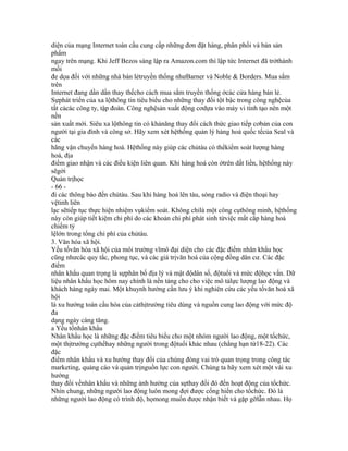 diện của mạng Internet toàn cầu cung cấp những đơn đặt hàng, phân phối và bán sản
phẩm
ngay trên mạng. Khi Jeff Bezos sáng lập ra Amazon.com thì lập tức Internet đã trởthành
mối
đe dọa đối với những nhà bán lẻtruyền thống nhưBarner và Noble & Borders. Mua sắm
trên
Internet đang dần dần thay thếcho cách mua sắm truyền thống ởcác cửa hàng bán lẻ.
Sựphát triển của xa lộthông tin tiêu biểu cho những thay đổi tột bậc trong công nghệcủa
tất cảcác công ty, tập đoàn. Công nghệsản xuất động cơdựa vào máy vi tính tạo nên một
nền
sản xuất mới. Siêu xa lộthông tin có khảnăng thay đổi cách thức giao tiếp cơbản của con
người tại gia đình và công sở. Hãy xem xét hệthống quản lý hàng hoá quốc tếcủa Seal và
các
hãng vận chuyển hàng hoá. Hệthống này giúp các chủtàu có thểkiểm soát lượng hàng
hoá, địa
điểm giao nhận và các điều kiện liên quan. Khi hàng hoá còn ởtrên dất liền, hệthống này
sẽgởi
Quản trịhọc
- 66 -
đi các thông báo đến chủtàu. Sau khi hàng hoá lên tàu, sóng radio và điện thoại hay
vệtinh liên
lạc sẽtiếp tục thực hiện nhiệm vụkiểm soát. Không chỉlà một công cụthông minh, hệthống
này còn giúp tiết kiệm chi phí do các khoản chi phí phát sinh từviệc mất cắp hàng hoá
chiếm tỷ
lệlớn trong tổng chi phí của chủtàu.
3. Văn hóa xã hội.
Yếu tốvăn hóa xã hội của môi trường vĩmô đại diện cho các đặc điểm nhân khẩu học
cũng nhưcác quy tắc, phong tục, và các giá trịvăn hoá của cộng đồng dân cư. Các đặc
điểm
nhân khẩu quan trọng là sựphân bố địa lý và mật độdân số, độtuổi và mức độhọc vấn. Dữ
liệu nhân khẩu học hôm nay chính là nền tảng cho cho việc mô tảlực lượng lao động và
khách hàng ngày mai. Một khuynh hướng cần lưu ý khi nghiên cứu các yếu tốvăn hoá xã
hội
là xu hướng toàn cầu hóa của cảthịtrường tiêu dùng và nguồn cung lao động với mức độ
đa
dạng ngày càng tăng.
a Yếu tốnhân khẩu
Nhân khẩu học là những đặc điểm tiêu biểu cho một nhóm người lao động, một tổchức,
một thịtrường cụthểhay những người trong độtuổi khác nhau (chẳng hạn từ18-22). Các
đặc
điểm nhân khẩu và xu hướng thay đổi của chúng đóng vai trò quan trọng trong công tác
marketing, quảng cáo và quản trịnguồn lực con người. Chúng ta hãy xem xét một vài xu
hướng
thay đổi vềnhân khẩu và những ảnh hưởng của sựthay đổi đó đến hoạt động của tổchức.
Nhìn chung, những người lao động luôn mong đợi được cống hiến cho tổchức. Đó là
những người lao động có trình độ, họmong muốn được nhận biết và gặp gỡlẫn nhau. Họ
 