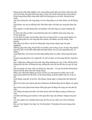 không muốn chấp nhận sốphận và hy vọng những quyết định của tổchức sẽlàm thay đổi
cuộc đời mình, mong đợi điều kiện sống và làm việc trởnên linh hoạt hơn cũng nhưcác
khoản lương bổng nhằm công nhận thành tích đóng góp của cá nhân. Họcũng mong
muốn
một môi trường làm việc công bằng, cởi mở, năng động và có trách nhiệm, nơi đó không
chỉ
giúp họlàm việc mà còn đểcống hiến. Rất nhiều nhân viên hiện nay mong đợi được học
hỏi
kinh nghiệm và cơhội đương đầu với thửthách. Cần hiểu rằng con người sẽkhông sẵn
lòng
hy sinh cuộc sống cá nhân và gia đình đơn giản chỉvì sựthành công trong công việc.
b Yếu tốvăn hoá
Có rất nhiều tác nhân văn hóa khác nhau tồn tại trong xã hội và xung quanh tổchức mà
chúng không phải lúc nào cũng hiện hữu nhưcác yếu tốkhác của môi trường. Trên
phương
diện quản trịcó thểcoi văn hóa là những đặc trưng chung vềngôn ngữ, tôn giáo,
nghệthuật,
hệthống quan niệm sống, thái độ đối với tựnhiên, môi trường, di sản văn hóa cũng nhưcác
giá trịvật chất và tinh thần nhằm phân biệt giữa thành viên của một cộng đồng này với
những
cộng đồng khác. Giá trịvăn hoá chứa đựng những niềm tin cơbản vềmột trạng thái được
coi
là quan trọng đáng kểvà có ý nghĩa đối với mỗi cá nhân, có tính tương đối bền vững theo
thời
gian. Chẳng hạn, những giá trịcủa một cộng đồng nhưlòng yêu quý và bảo vệthiên nhiên,
những điều nên làm và không nên làm, những đức tính cần trau dồi hay các quy tắc ứng
xử
giữa con người với nhau, hoặc các phong tục, tập quán… Các giá trịvăn hóa không được
chuyển hóa lần nhau một cách chung chung.
Bằng cách chẩn đoán những giá trịcủa văn hóa, các nhà quản trịvà nhân viên có thể
tăng cường sựhiểu biết lẫn nhau và tiên đoán những mong đợi từphía bên kia, từ đó có
thể
tránh những xung đột vềvăn hóa. Nếu không, chúng sẽgây ra những hiểu lầm đáng tiếc
hay
thậm chí là một sựxúc phạm ghê gớm (chẳng hạn nhưhành động chỉvào đếgiày của người
Ả
rập là một sựxúc phạm) hoặc bỏqua những tập quán rất đáng trân trọng của một dân tộc
(như
việc không cho phép một nhân viên tham dựvào một buổi lễquan trọng tại Indonesia).
Việc
xác định một khung giá trịchuẩn có liên quan đến công việc đã được sửdụng trong một
loạt
các cuộc nghiên cứu vềsựkhác biệt trong văn hóa của các nhân viên. Geert Hofstede,
giám
đốc của Viện Nghiên Cứu Hợp Tác Văn Hóa Quốc Tế đã phát triển một chương trình
nghiên
 