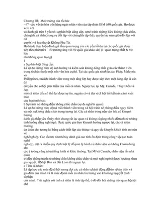 Chương III- Môi trường của tổchức
- 67 -cứu vềvăn hóa trên hàng ngàn nhân viên của tập đoàn IBM ở50 quốc gia. Họ được
xem xét
và đánh giá trên 5 yếu tố: sựphân biệt đẳng cấp, sựné tránh những điều không chắc chắn,
chủnghĩa cá nhân(trong sự đối lập với chủnghĩa tập thể), quyền lực nam giới(đối lập với
nữ
quyền) và học thuyết Khổng Phu Tử.
Hofstede thực hiện đánh giá tầm quan trọng của các yếu tốtrên tại các quốc gia được
xếp theo thứtựtừ1 – 50 (tương ứng với 50 quốc gia khảo sát) (1: quan trọng nhất & 50:
hầu
nhưkhông quan trọng)
1
a Sựphân biệt đẳng cấp:
Là sự đo lường mức độ ảnh hưởng và kiểm soát không đồng nhất giữa các thành viên
trong tổchức thuộc một nền văn hóa cụthể. Tại các quốc gia nhưMexico, Pháp, Malaysia
và
Philippines, tưcách thành viên trong một tầng lớp hay được xếp theo một đẳng cấp là vấn
đề
cốt yếu cho cơhội phát triển của mỗi cá nhân. Ngược lại, tại Mỹ, Canada, Thụy Điển và
Áo,
mỗi cá nhân đều có thể đạt được uy tín, sựgiàu có và địa vịxã hội bất kểhoàn cảnh xuất
thân
của họnhưthếnào.
b Sựtránh né những điều không chắc chắn (sự đa nghi/bi quan):
Là sự đo lường mức độmà mỗi thành viên trong xã hội tránh né những điều nguy hiểm
và một sựkhông chắc chắn trong tương lai. Các cá nhân trong nền văn hóa có khuynh
hướng
đánh giá thấp yếu tốnày nhìn chung rất lạc quan và không cốgắng nhiều đểtránh né những
tình huống đáng nghi ngờ. Ởcác quốc gia theo khuynh hướng ngược lại, các cá nhân
thường
dự đoán cho tương lai bằng cách thiết lập các thủtục và quy tắc khuyến khích tính an toàn
về
nghềnghiệp. Các tổchức nhưthếnày đánh giá cao tính ổn định trong công việc (an toàn
nghề
nghiệp), đặt ra nhiều quy định luật lệ đểquản lý hành vi nhân viên và không khoan dung
cho
các ý tưởng cũng nhưnhững hành vi khác thường. Tại Mỹvà Canada, nhân viên lẫn nhà
quản
trị đều không tránh né những điều không chắc chắn và mọi nghi ngờsẽ được họcùng nhau
giải quyết. ỞNhật Bản và Đài Loan thì ngược lại.
c Tính cá nhân:
Là tập hợp các mức độxã hội mong đợi các cá nhân tựhành động đểbảo vệbản thân và
gia đình của mình và là mức độmà mỗi cá nhân tin tưởng vào khảnăng tựquyết định
sốphận
của mình. Trái nghĩa với tính cá nhân là tính tập thể, ở đó đòi hỏi những mối quan hệchặt
chẽ
 