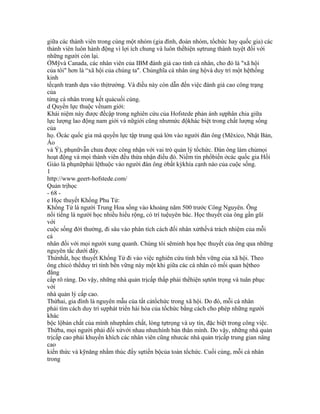 giữa các thành viên trong cùng một nhóm (gia đình, đoàn nhóm, tổchức hay quốc gia) các
thành viên luôn hành động vì lợi ích chung và luôn thểhiện sựtrung thành tuyệt đối với
những người còn lại.
ỞMỹvà Canada, các nhân viên của IBM đánh giá cao tính cá nhân, cho đó là "xã hội
của tôi" hơn là “xã hội của chúng ta". Chủnghĩa cá nhân ủng hộvà duy trì một hệthống
kinh
tếcạnh tranh dựa vào thịtrường. Và điều này còn dẫn đến việc đánh giá cao công trạng
của
từng cá nhân trong kết quảcuối cùng.
d Quyền lực thuộc vềnam giới:
Khái niệm này được đềcập trong nghiên cứu của Hofstede phản ánh sựphân chia giữa
lực lượng lao động nam giới và nữgiới cũng nhưmức độkhác biệt trong chất lượng sống
của
họ. Ởcác quốc gia mà quyền lực tập trung quá lớn vào người đàn ông (Mêxico, Nhật Bản,
Áo
và Ý), phụnữvẫn chưa được công nhận với vai trò quản lý tổchức. Đàn ông làm chủmọi
hoạt động và mọi thành viên đều thừa nhận điều đó. Niềm tin phổbiến ởcác quốc gia Hồi
Giáo là phụnữphải lệthuộc vào người đàn ông ởbất kỳkhía cạnh nào của cuộc sống.
1
http://www.geert-hofstede.com/
Quản trịhọc
- 68 -
e Học thuyết Khổng Phu Tử:
Khổng Tử là người Trung Hoa sống vào khoảng năm 500 trước Công Nguyên. Ông
nổi tiếng là người học nhiều hiểu rộng, có trí tuệuyên bác. Học thuyết của ông gần gũi
với
cuộc sống đời thường, đi sâu vào phân tích cách đối nhân xửthếvà trách nhiệm của mỗi
cá
nhân đối với mọi người xung quanh. Chúng tôi sẽminh họa học thuyết của ông qua những
nguyên tắc dưới đây.
Thứnhất, học thuyết Khổng Tử đi vào việc nghiên cứu tính bền vững của xã hội. Theo
ông chỉcó thểduy trì tính bền vững này một khi giữa các cá nhân có mối quan hệtheo
đẳng
cấp rõ ràng. Do vậy, những nhà quản trịcấp thấp phải thểhiện sựtôn trọng và tuân phục
với
nhà quản lý cấp cao.
Thứhai, gia đình là nguyên mẫu của tất cảtổchức trong xã hội. Do đó, mỗi cá nhân
phải tìm cách duy trì sựphát triển hài hòa của tổchức bằng cách cho phép những người
khác
bộc lộbản chất của mình nhưphẩm chất, lòng tựtrọng và uy tín, đặc biệt trong công việc.
Thứba, mọi người phải đối xửvới nhau nhưchính bản thân mình. Do vậy, những nhà quản
trịcấp cao phải khuyến khích các nhân viên cũng nhưcác nhà quản trịcấp trung gian nâng
cao
kiến thức và kỹnăng nhằm thúc đẩy sựtiến bộcủa toàn tổchức. Cuối cùng, mỗi cá nhân
trong
 