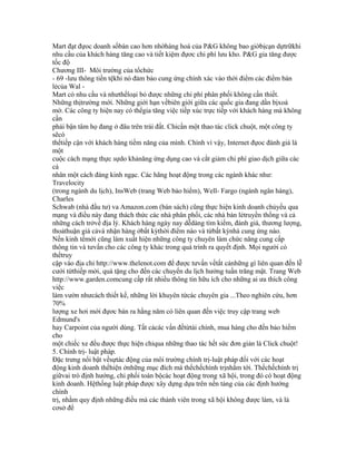 Mart đạt đựoc doanh sốbán cao hơn nhờhàng hoá của P&G không bao giờbịcạn dựtrữkhi
nhu cầu của khách hàng tăng cao và tiết kiệm đựơc chi phí lưu kho. P&G gia tăng được
tốc độ
Chương III- Môi trường của tổchức
- 69 -lưu thông tiền tệkhi nó đảm bảo cung ứng chính xác vào thời điểm các điểm bán
lẻcủa Wal -
Mart có nhu cầu và nhưthếloại bỏ được những chi phí phân phối không cần thiết.
Những thịtrường mới. Những giới hạn vềbiên giới giữa các quốc gia đang dần bịxoá
mờ. Các công ty hiện nay có thểgia tăng việc tiếp xúc trực tiếp với khách hàng mà không
cần
phải bận tâm họ đang ở đâu trên trái đất. Chỉcần một thao tác click chuột, một công ty
sẽcó
thểtiếp cận với khách hàng tiềm năng của mình. Chính vì vậy, Internet đựoc đánh giá là
một
cuộc cách mạng thực sựdo khảnăng ứng dụng cao và cắt giảm chi phí giao dịch giữa các
cá
nhân một cách đáng kinh ngạc. Các hãng hoạt động trong các ngành khác như:
Travelocity
(trong ngành du lịch), InsWeb (trang Web bảo hiểm), Well- Fargo (ngành ngân hàng),
Charles
Schwab (nhà đầu tư) va Amazon.com (bán sách) cũng thực hiện kinh doanh chủyếu qua
mạng và điều này đang thách thức các nhà phân phối, các nhà bán lẻtruyền thống và cả
những cách trởvề địa lý. Khách hàng ngày nay dễdàng tìm kiếm, đánh giá, thương lượng,
thoảthuận giá cảvà nhận hàng ởbất kỳthời điểm nào và từbất kỳnhà cung ứng nào.
Nền kinh tếmới cũng làm xuất hiện những công ty chuyên làm chức năng cung cấp
thông tin và tưvấn cho các công ty khác trong quá trình ra quyết định. Mọi người có
thểtruy
cập vào địa chỉ http://www.thelenot.com để được tưvấn vềtất cảnhững gì liên quan đến lễ
cưới từthiếp mời, quà tặng cho đến các chuyến du lịch hưởng tuần trăng mật. Trang Web
http://www.garden.comcung cấp rất nhiều thông tin hữu ích cho những ai ưa thích công
việc
làm vườn nhưcách thiết kế, những lời khuyên từcác chuyên gia ...Theo nghiên cứu, hơn
70%
lượng xe hơi mới đựơc bán ra hằng năm có liên quan đến việc truy cập trang web
Edmund's
hay Carpoint của người dùng. Tất cảcác vấn đềtừtài chính, mua hàng cho đến bảo hiểm
cho
một chiếc xe đều được thực hiện chỉqua những thao tác hết sức đơn giản là Click chuột!
5. Chính trị- luật pháp.
Đặc trưng nổi bật vềsựtác động của môi trường chính trị-luật pháp đối với các hoạt
động kinh doanh thểhiện ởnhững mục đích mà thểchếchính trịnhằm tới. Thểchếchính trị
giữvai trò định hướng, chi phối toàn bộcác hoạt động trong xã hội, trong đó có hoạt động
kinh doanh. Hệthống luật pháp được xây dựng dựa trên nền tảng của các định hướng
chính
trị, nhằm quy định những điều mà các thành viên trong xã hội không được làm, và là
cơsở để
 