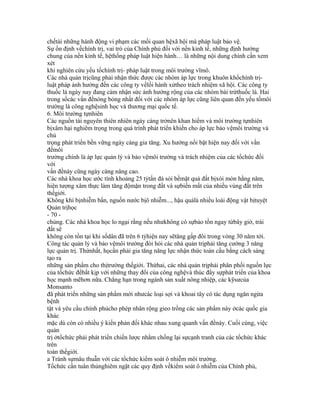 chếtài những hành động vi phạm các mối quan hệxã hội mà pháp luật bảo vệ.
Sự ổn định vềchính trị, vai trò của Chính phủ đối với nền kinh tế, những định hướng
chung của nền kinh tế, hệthống pháp luật hiện hành… là những nội dung chính cần xem
xét
khi nghiên cứu yếu tốchính trị- pháp luật trong môi trường vĩmô.
Các nhà quản trịcũng phải nhận thức được các nhóm áp lực trong khuôn khổchính trị-
luật pháp ảnh hưởng đến các công ty vềlối hành xửtheo trách nhiệm xã hội. Các công ty
thuốc lá ngày nay đang cảm nhận sức ảnh hưởng rộng của các nhóm bài trừthuốc lá. Hai
trong sốcác vấn đềnóng bỏng nhất đối với các nhóm áp lực cũng liên quan đến yếu tốmôi
trường là công nghệsinh học và thương mại quốc tế.
6. Môi trường tựnhiên
Các nguồn tài nguyên thiên nhiên ngày càng trởnên khan hiếm và môi trường tựnhiên
bịxâm hại nghiêm trọng trong quá trình phát triển khiến cho áp lực bảo vệmôi trường và
chú
trọng phát triển bền vững ngày càng gia tăng. Xu hướng nổi bật hiện nay đối với vấn
đềmôi
trường chính là áp lực quản lý và bảo vệmôi trường và trách nhiệm của các tổchức đối
với
vấn đềnày cũng ngày càng nâng cao.
Các nhà khoa học ước tính khoảng 25 tỷtấn đá sỏi bềmặt quả đất bịxói mòn hằng năm,
hiện tượng xâm thực làm tăng độmặn trong đất và sựbiến mất của nhiều vùng đất trên
thếgiới.
Không khí bịnhiễm bẩn, nguồn nước bịô nhiễm..., hậu quảlà nhiều loài động vật bịtuyệt
Quản trịhọc
- 70 -
chủng. Các nhà khoa học lo ngại rằng nếu nhưkhông có sựbảo tồn ngay từbây giờ, trái
đất sẽ
không còn tồn tại khi sốdân đã trên 6 tỷhiện nay sẽtăng gấp đôi trong vòng 30 năm tới.
Công tác quản lý và bảo vệmôi trường đòi hỏi các nhà quản trịphải tăng cường 3 năng
lực quản trị. Thứnhất, họcần phải gia tăng năng lực nhận thức toàn cầu bằng cách sáng
tạo ra
những sản phẩm cho thịtrường thếgiới. Thứhai, các nhà quản trịphải phân phối nguồn lực
của tổchức đểbắt kịp với những thay đổi của công nghệvà thúc đẩy sựphát triển của khoa
học mạnh mẽhơn nữa. Chẳng hạn trong ngành sản xuất nông nhiệp, các kỹsưcủa
Monsanto
đã phát triển những sản phẩm mới nhưcác loại sợi và khoai tây có tác dụng ngăn ngừa
bệnh
tật và yêu cầu chính phủcho phép nhân rộng gieo trồng các sản phẩm này ởcác quốc gia
khác
mặc dù còn có nhiều ý kiến phản đối khác nhau xung quanh vấn đềnày. Cuối cùng, việc
quản
trị ởtổchức phải phát triển chiến lược nhằm chống lại sựcạnh tranh của các tổchức khác
trên
toàn thếgiới.
a Tránh sựmâu thuẫn với các tổchức kiểm soát ô nhiễm môi trường.
Tổchức cần tuân thủnghiêm ngặt các quy định vềkiểm soát ô nhiễm của Chính phủ,
 