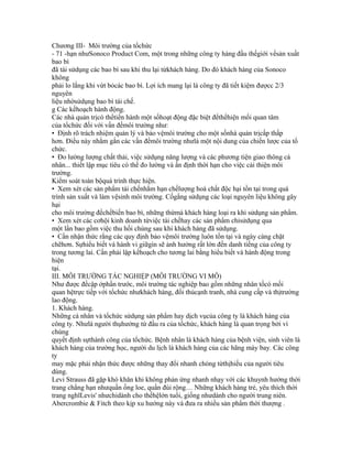 Chương III- Môi trường của tổchức
- 71 -hạn nhưSonoco Product Com, một trong những công ty hàng đầu thếgiới vềsản xuất
bao bì
đã tái sửdụng các bao bì sau khi thu lại từkhách hàng. Do đó khách hàng của Sonoco
không
phải lo lắng khi vứt bỏcác bao bì. Lợi ích mang lại là công ty đã tiết kiệm đượcc 2/3
nguyên
liệu nhờsửdụng bao bì tái chế.
g Các kếhoạch hành động.
Các nhà quản trịcó thểtiến hành một sốhoạt động đặc biệt đểthểhiện mối quan tâm
của tổchức đối với vấn đềmôi trường như:
• Định rõ trách nhiệm quản lý và bảo vệmôi trường cho một sốnhà quản trịcấp thấp
hơn. Điều này nhằm gắn các vấn đềmôi trường nhưlà một nội dung của chiến lược của tổ
chức.
• Đo lường lượng chất thải, việc sửdụng năng lượng và các phương tiện giao thông cá
nhân... thiết lập mục tiêu có thể đo lường và ấn định thời hạn cho việc cải thiện môi
trường.
Kiểm soát toàn bộquá trình thực hiện.
• Xem xét các sản phẩm tái chếnhằm hạn chếlượng hoá chất độc hại tồn tại trong quá
trình sản xuất và làm vệsinh môi trường. Cốgắng sửdụng các loại nguyên liệu không gây
hại
cho môi trường đểchếbiến bao bì, những thứmà khách hàng loại ra khi sửdụng sản phẩm.
• Xem xét các cơhội kinh doanh từviệc tái chếhay các sản phẩm chỉsửdụng qua
một lần bao gồm việc thu hồi chúng sau khi khách hàng đã sửdụng.
• Cần nhận thức rằng các quy định bảo vệmôi trường luôn tồn tại và ngày càng chặt
chẽhơn. Sựhiểu biết và hành vi giữgìn sẽ ảnh hưởng rất lớn đến danh tiếng của công ty
trong tương lai. Cần phải lập kếhoạch cho tương lai bằng hiểu biết và hành động trong
hiện
tại.
III. MÔI TRƯỜNG TÁC NGHIỆP (MÔI TRƯỜNG VI MÔ)
Như được đềcập ởphần trước, môi trường tác nghiệp bao gồm những nhân tốcó mối
quan hệtrực tiếp với tổchức nhưkhách hàng, đối thủcạnh tranh, nhà cung cấp và thịtrường
lao động.
1. Khách hàng.
Những cá nhân và tổchức sửdụng sản phẩm hay dịch vụcủa công ty là khách hàng của
công ty. Nhưlà người thụhưởng từ đầu ra của tổchức, khách hàng là quan trọng bởi vì
chúng
quyết định sựthành công của tổchức. Bệnh nhân là khách hàng của bệnh viện, sinh viên là
khách hàng của trường học, người du lịch là khách hàng của các hãng máy bay. Các công
ty
may mặc phải nhận thức được những thay đổi nhanh chóng từthịhiếu của người tiêu
dùng.
Levi Strauss đã gặp khó khăn khi không phản ứng nhanh nhạy với các khuynh hướng thời
trang chẳng hạn nhưquần ống loe, quần đùi rộng… Những khách hàng trẻ, yêu thích thời
trang nghĩLevis' nhưchỉdành cho thếhệlớn tuổi, giống nhưdành cho người trung niên.
Abercrombie & Fitch theo kịp xu hướng này và đưa ra nhiều sản phẩm thời thượng .
 