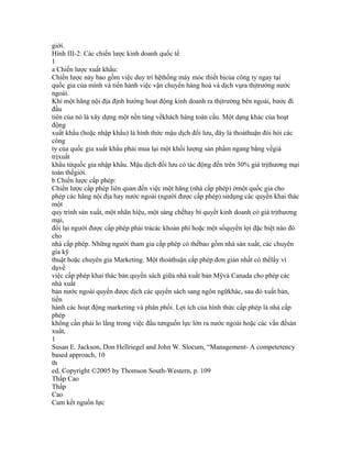 giới.
Hình III-2: Các chiến lược kinh doanh quốc tế
1
a Chiến lược xuất khẩu:
Chiến lược này bao gồm việc duy trì hệthống máy móc thiết bịcủa công ty ngay tại
quốc gia của mình và tiến hành việc vận chuyển hàng hoá và dịch vụra thịtrường nước
ngoài.
Khi một hãng nội địa định hướng hoạt động kinh doanh ra thịtrường bên ngoài, bước đi
đầu
tiên của nó là xây dựng một nền tảng vềkhách hàng toàn cầu. Một dạng khác của hoạt
động
xuất khẩu (hoặc nhập khẩu) là hình thức mậu dịch đối lưu, đây là thoảthuận đòi hỏi các
công
ty của quốc gia xuất khẩu phải mua lại một khối lượng sản phẩm ngang bằng vềgiá
trịxuất
khẩu từquốc gia nhập khẩu. Mậu dịch đối lưu có tác động đến trên 30% giá trịthương mại
toàn thếgiới.
b Chiến lược cấp phép:
Chiến lược cấp phép liên quan đến việc một hãng (nhà cấp phép) ởmột quốc gia cho
phép các hãng nội địa hay nước ngoài (người được cấp phép) sửdụng các quyền khai thác
một
quy trình sản xuất, một nhãn hiệu, một sáng chếhay bí quyết kinh doanh có giá trịthương
mại,
đổi lại người được cấp phép phải trảcác khoản phí hoặc một sốquyền lợi đặc biệt nào đó
cho
nhà cấp phép. Những người tham gia cấp phép có thểbao gồm nhà sản xuất, các chuyên
gia kỹ
thuật hoặc chuyên gia Marketing. Một thoảthuận cấp phép đơn giản nhất có thểlấy ví
dụvề
việc cấp phép khai thác bản quyền sách giữa nhà xuất bản Mỹvà Canada cho phép các
nhà xuất
bản nước ngoài quyền được dịch các quyển sách sang ngôn ngữkhác, sau đó xuất bản,
tiến
hành các hoạt động marketing và phân phối. Lợi ích của hình thức cấp phép là nhà cấp
phép
không cần phải lo lắng trong việc đầu tưnguồn lực lớn ra nước ngoài hoặc các vấn đềsản
xuât,
1
Susan E. Jackson, Don Hellriegel and John W. Slocum, “Management- A competetency
based approach, 10
th
ed, Copyright ©2005 by Thomson South-Western, p. 109
Thấp Cao
Thấp
Cao
Cam kết nguồn lực
 