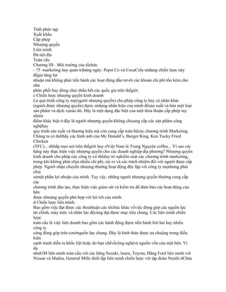 Tính phức tạp
Xuất khẩu
Cấp phép
Nhượng quyền
Liên minh
Đa nội địa
Toàn cầu
Chương III- Môi trường của tổchức
- 75 -marketing hay quản trịhàng ngày. Pepsi Co và CocaCola sửdụng chiến lược này
đểgia tăng lợi
nhuận mà không phải tiến hành các hoạt động đầu tưvới các khoản chi phí tốn kém cho
nhà
phân phối hay đóng chai ởhầu hết các quốc gia trên thếgiới.
c Chiến lược nhượng quyền kinh doanh
Là quá trình công ty mẹ(người nhượng quyền) cho phép công ty hay cá nhân khác
(người được nhượng quyền) đựơc sửdụng nhãn hiệu của mình đểsản xuất và bán một loại
sản phẩm và dịch vụnào đó. Đây là một dạng đặc biệt của một thỏa thuận cấp phép tuy
nhiên
điểm khác biệt ở đây là người nhượng quyền không chỉcung cấp các sản phẩm công
nghệhay
quy trình sản xuất và thương hiệu mà còn cung cấp toàn bộcác chương trình Marketing.
Chúng ta có thểthấy các hình ảnh của Mc Donald’s, Burger King, Ken Tucky Fried
Chicken
(TFC)... ởkhắp mọi nơi trên thếgiới hay ởViệt Nam là Trung Nguyên coffee... Vì sao các
hãng này thực hiện việc nhượng quyền cho các doanh nghiệp địa phương? Nhượng quyền
kinh doanh cho phép các công ty có thểduy trì sựkiểm soát các chương trình marketing,
trong khi không phải chịu nhiều chi phí, rủi ro và các trách nhiệm đối với người được cấp
phép. Người nhận chuyển nhượng thường hoạt động độc lập với công ty mẹnhưng phải
chia
sẻmột phần lợi nhuận của mình. Tuy vậy, những người nhượng quyền thường cung cấp
các
chương trình đào tạo, thực hiện việc giám sát và kiểm tra để đảm bảo các hoạt động của
bên
được nhượng quyền phù hợp với lợi ích của mình.
d Chiến lược liên minh:
Bao gồm việc đạt được các thoảthuận các tổchức khác vềviệc đóng góp các nguồn lực
tài chính, máy móc và nhân lực đểcùng đạt đựơc mục tiêu chung. Các liên minh chiến
lược
toàn cầu là việc liên doanh bao gồm các hành động đựơc tiến hành bởi hai hay nhiều
công ty
cùng đóng góp trên cơsởnguồn lực chung. Đây là hình thức được ưa chuộng trong điều
kiện
cạnh tranh diễn ra khốc liệt hoặc do hạn chếvềcông nghệvà nguồn vốn của một bên. Ví
dụ
nhưGM liên minh toàn cầu với các hãng Suzuki, Isuzu, Toyota, Hãng Ford liên minh với
Nissan và Madza, General Mills thiết lập liên minh chiến lược với tập đoàn Nestlé ởChâu
 