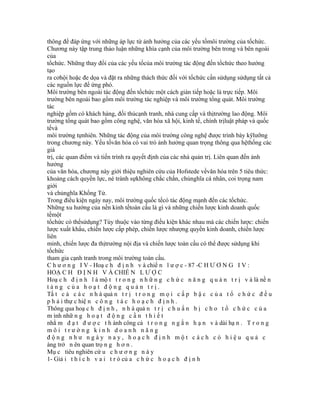 thông để đáp ứng với những áp lực từ ảnh hưởng của các yếu tốmôi trường của tổchức.
Chương này tập trung thảo luận những khía cạnh của môi trường bên trong và bên ngoài
của
tổchức. Những thay đổi của các yếu tốcủa môi trường tác động đến tổchức theo hướng
tạo
ra cơhội hoặc đe dọa và đặt ra những thách thức đối với tổchức cần sửdụng sửdụng tất cả
các nguồn lực để ứng phó.
Môi trường bên ngoài tác động đến tổchức một cách gián tiếp hoặc là trực tiếp. Môi
trường bên ngoài bao gồm môi trường tác nghiệp và môi trường tổng quát. Môi trường
tác
nghiệp gồm có khách hàng, đối thủcạnh tranh, nhà cung cấp và thịtrường lao động. Môi
trường tổng quát bao gồm công nghệ, văn hóa xã hội, kinh tế, chính trịluật pháp và quốc
tếvà
môi trường tựnhiên. Những tác động của môi trường công nghệ được trình bày kỹlưỡng
trong chương này. Yếu tốvăn hóa có vai trò ảnh hưởng quan trọng thông qua hệthống các
giá
trị, các quan điểm và tiến trình ra quyết định của các nhà quản trị. Liên quan đến ảnh
hưởng
của văn hóa, chương này giới thiệu nghiên cứu của Hofstede vềvăn hóa trên 5 tiêu thức:
khoảng cách quyền lực, né tránh sựkhông chắc chắn, chủnghĩa cá nhân, coi trọng nam
giới
và chủnghĩa Khổng Tử.
Trong điều kiện ngày nay, môi trường quốc tếcó tác động mạnh đến các tổchức.
Những xu hướng của nền kinh tếtoàn cầu là gì và những chiến lược kinh doanh quốc
tếmột
tổchức có thểsửdụng? Tùy thuộc vào từng điều kiện khác nhau mà các chiến lược: chiến
lược xuất khẩu, chiến lược cấp phép, chiến lược nhượng quyền kinh doanh, chiến lược
liên
minh, chiến lược đa thịtrường nội địa và chiến lược toàn cầu có thể được sửdụng khi
tổchức
tham gia cạnh tranh trong môi trường toàn cầu.
C h ư ơ n g I V - Hoạ c h đ ị n h v à chiế n l ư ợ c - 87 -C H Ư Ơ N G I V :
HOẠ C H Đ Ị N H V À CHIẾ N L Ư Ợ C
Hoạ c h đ ị n h l à mộ t t r o n g n h ữ n g c h ứ c n ă n g q u ả n t r ị v à là nề n
tảng của hoạt động quản trị.
Tấ t c ả c á c n h à quả n t r ị t r o n g m ọ i c ấ p b ậ c c ủ a t ổ c h ứ c đ ề u
p h ả i thự c hiệ n c ô n g t á c h o ạ c h đ ị n h .
Thông qua hoạ c h đ ị n h , n h à quả n t r ị c h u ẩ n b ị c h o t ổ c h ứ c c ủ a
m ình nhữ n g h o ạ t đ ộ n g c ầ n t h i ế t
nhằ m đ ạ t đ ư ợ c t h ành công cả t r o n g n g ắ n h ạ n v à dài hạ n . T r o n g
môi trường kinh doanh năng
động như ngày nay, hoạch định một cách có hiệu quả c
àng trở n ên quan trọ n g h ơ n .
Mụ c tiêu nghiên cứ u c h ư ơ n g n à y
1- Giả i t h í c h v a i t r ò củ a c h ứ c h o ạ c h đ ị n h
 