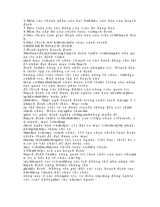 2- Mô tả c á c t h á n h p h ầ n c ủ a h a i h ình thứ c c ă n b ả n c ủ a h o ạ c h
định
3. Thả o l u ậ n c á c t á c đ ộ n g c ủ a v i ệ c đ a d ạ n g h ó a
4. Mô tả b a c ấ p đ ộ c ủ a c h i ế n l ư ợ c v à hoạ c h đ ị n h .
5. Giớ i t h i ệ u t á m g i a i đ o ạ n c ă n b ả n c ủ a t i ế n t r ình hoạ c h đ ị n
h.
6. Giả i t h í c h m ô h ình các chiế n l ư ợ c c ạ n h t r a n h .
I. KHÁI NIỆ M H O Ạ C H Đ Ị N H .
1. Đ ị n h n g h ĩ a h o ạ c h đ ị n h
Như đ ư ợ c đ ề cậ p ở chư ơ ng I, hoạ c h đ ị n h l à tiế n t r ình trong đ ó n h à q u
ả n t r ị x á c đ ị n h v à lự a
chọ n m ụ c t i êu củ a t ổ c h ứ c v à vạ c h r a c á c h à n h đ ộ n g c ầ n t h i
ế t n h ằ m đ ạ t đ ư ợ c m ụ c t i êu. Hoạ c h
đ ị n h l à chứ c n ă n g c ơ b ả n n h ấ t c ủ a n h à quả n t r ị . H o ạ c h đ ị n
h thiết lập ra những cơ sở và định
h ư ớ n g c h o v i ệ c t h ự c t h i c á c c h ứ c n ă n g t ổ c h ứ c , l ãnh đ ạ o
v à kiể m t r a . K h ả n ă n g l ậ p k ế h o ạ c h c h o
từ n g c á nhân, nhóm hay tổ c h ứ c đ ư ợ c x e m l à mộ t t r o n g s á u n ă n g
lực quản trị cần được phát triển
đ ể t h í c h ứ n g v ớ i n h ữ n g đ òi hỏ i c ủ a c ô n g v i ệ c q u ả n t r ị .
Hoạ c h đ ị n h c ó t h ể đ ư ợ c đ ị n h n g h ĩ a s â u h ơ n nữ a trên cả phư ơ
ng diệ n chính thứ c h o ặ c p h i
chính thứ c . Thuậ t n g ữ h o ạ c h đ ị n h t r o n g c u ố n s á c h n ày ngụ ý l
à hoạ c h đ ị n h c h í n h t h ứ c . M ụ c t i êu
cụ t h ể đ ư ợ c v i ế t r a v à đ ư ợ c t r u y ề n t h ô n g đ ế n c á c t h ành
viên tổ c h ứ c . Đ i ề u n ày nghĩ a l à các nhà
quả n t r ị p h ả i đ ị n h n g h ĩ a r õ ràng con đ ư ờ n g m u ố n đ i .
Hoạ c h đ ị n h l à tiế n t r ình chính thứ c c ủ a ( 1) lự a c h ọ n v i ễ n cả n h , s
ứ m ệ n h , m ụ c t i êu chung
cho cả n g ắ n h ạ n v à dài hạ n ; ( 2 ) đ ặ t r a m ụ c t i êu cho các bộ p h ậ n ,
p h òng ban hoặ c t h ậ m c h í c á
nhân dự a t r ên mụ c t i êu tổ c h ứ c ; ( 3 ) l ự a c h ọ n c h i ế n l ư ợ c h o ặ c
chiến thuật để đạt được các mục
tiêu này; và (4) phân bổ nguồ n l ự c ( c o n n g ư ờ i , t i ề n b ạ c , t h i ế t b ị v
à cơ sở vật chất) để đạt được các
mụ c t i êu khác nhau củ a c h i ế n l ư ợ c v à chiế n t h u ậ t .
2. Chi phí và lợ i í c h c ủ a h o ạ c h đ ị n h
Hoạ c h đ ị n h l à chứ c n ă n g q u ả n t r ị t h e n c h ố t c ủ a m ọ i n h à quả
n t r ị ở b ấ t k ỳ t ổ c h ứ c n ào. Tuy
vậ y bên cạ n h v a i t r ò và nhữ n g l ợ i í c h k h ô n g t h ể p h ủ n h ậ n t h ì
hoạ c h đ ị n h c ũ n g đ òi hỏ i n h ữ n g t ố n
phí nhấ t đ ị n h . N h ữ n g t ổ n p h í đ ố i v ớ i v i ệ c h o ạ c h đ ị n h t ạ o
n ên nhữ n g r ào cả n k h i t h ự c t h i c h ứ c
n ă n g n à y ở c á c n h à quả n t r ị , v à đ i ề u n ày cũ n g đ ồ n g n g h ĩ a
v ớ i v i ệ c k h ô n g phả i l ú c n ào mọ i n g ư ờ i
 