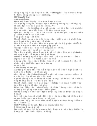 cũ n g ủ n g h ộ v i ệ c h o ạ c h đ ị n h , v à không phả i l ú c n ào việ c h o ạ c
h đ ị n h c ũ n g m a n g l ạ i t h ành công.
PDF Create! 2 Trial
www.scansoft.com
Quả n t r ị h ọ c - 88 -a Lợ i í c h c ủ a h o ạ c h đ ị n h
Về m ặ t l ý t h u y ế t , h o ạ c h đ ị n h t h ư ờ n g m a n g l ạ i n h ữ n g s ự
t h à n h đ ạ t t ố t h ơ n c h o t ổ c h ứ c . Về
tổ n g t h ể , t i ế n t r ình hoạ c h đ ị n h m a n g l ạ i b ố n l ợ i í c h c h í n h :
(1) sự phối hợp tốt hơn, (2) tập trung suy
nghĩ v ề t ư ơ n g l a i , ( 3 ) k í c h t h í c h s ự t h a m g i a , ( 4 ) h ệ t h ố n
g kiểm soát hiệu quả hơn.
v Sự p h ố i h ợ p t ố t h ơ n
Hoạ c h đ ị n h c u n g c ấ p n ề n t ả n g c ầ n t h i ế t c h o s ự p h ố i h ợ p
c á c h o ạ t đ ộ n g c ủ a mộ t t ổ c h ứ c .
Hầ u h ế t c á c t ổ c h ứ c đ ề u b a o g ồ m n h i ề u b ộ p h ậ n v à mỗ i b
ộ p h ậ n n ày chị u t r á c h n h i ệ m g ó p p h ầ n
vào việ c t h à n h đ ạ t m ụ c t i êu chung củ a t ổ c h ứ c .
v Tậ p t r u n g s u y n g h ĩ v ề t ư ơ n g l a i
Thự c h i ệ n c h ứ c n ă n g h o ạ c h đ ị n h s ẽ t h ú c đ ẩ y c á c n h à quả n
trị suy nghĩ về tương lai khi luôn
cân nhắ c n h ữ n g n g u ồ n l ự c c ầ n t h i ế t v à c á c c ơ h ộ i t i ề m t
àng hoặ c c á c c ủ i r o m à tổ c h ứ c c ó t h ể
đ ư ơ n g đ ầ u . N ó i c á c h k h á c , h o ạ c h đ ị n h l à chuẩ n b ị c h o t ổ
c h ứ c v ậ n h ành hiệ u q u ả h ơ n t r o n g
tương lai.
v Kích thích sự t h a m g i a
Xây dự n g v à thự c t h i c á c k ế h o ạ c h c ủ a t ổ c h ứ c m ộ t c á c h t h
à n h c ô n g đ òi hỏ i s ư t h a m g i a
củ a t ấ t c ả c á c t h ành viên trong tổ c h ứ c v à t ă n g c ư ờ n g sự hợ p t á
c của họ. Sự tham gia của mọi
n g ư ờ i t r o n g q u á t r ình hoạ c h đ ị n h m a n g l ạ i hai lợ i í c h c h í n h :
v Hệ t h ố n g k i ể m t r a h i ệ u q uả h ơ n
Hoạ c h đ ị n h t h i ế t l ậ p c á c m ụ c t i êu hoặ c t i êu chuẩ n v à nhờ v ậ y
tạo điều kiện thuận lợi cho
kiể m t r a . N ế u c á c t h ành viên củ a t ổ c h ứ c k h ô n g c h ắ c c h ắ n h
ọ đ a n g c ố g ắ n g đ ạ t đ ư ợ c đ i ề u g ì thì
làm thế n ào họ c ó t h ể x á c đ ị n h đ ư ợ c h ọ đ ã đ ạ t đ ư ợ c n ó h a y k
hông?
Lợ i í c h c ủ a h o ạ c h đ ị n h đ ố i v ớ i v i ệ c t ạ o l ậ p h ệ t h ố n g k i ể
m tra hiệu quả hơn được minh qua
mố i q u a n h ệ g i ữ a m ụ c t i êu, các kế h o ạ c h v à hoạ t đ ộ n g k i ể m t
r a . ( H ình IV- 1).
Hình IV-1: Quan hệ h o ạ c h đ ị n h v à công tác kiể m t r a
b Chi phí củ a h o ạ c h đ ị n h
Bên cạ n h n h ữ n g l ợ i í c h m a n g l ạ i , h o ạ c h đ ị n h c ũ n g đ òi hỏ i n
hững chi phí nhất định. Những
 
