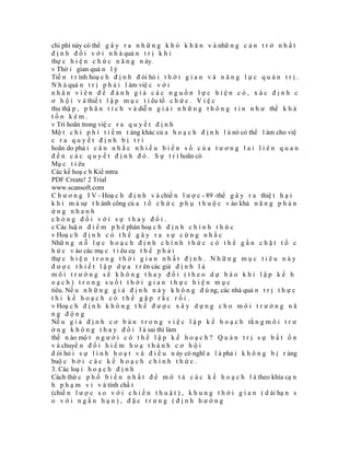 chi phí này có thể g â y r a n h ữ n g k h ó k h ă n v à nhữ n g c ả n t r ở n h ấ t
đ ị n h đ ố i v ớ i n h à quả n t r ị k h i
thự c h i ệ n c h ứ c n ă n g n ày.
v Thờ i gian quả n l ý
Tiế n t r ình hoạ c h đ ị n h đ òi hỏ i t h ờ i g i a n v à n ă n g l ự c q u ả n t r ị .
N h à quả n t r ị p h ả i l àm việ c v ớ i
nhân viên để đánh giá các nguồn lực hiện có, xác định c
ơ h ộ i v à thiế t l ậ p m ụ c t i êu tổ c h ứ c . V i ệ c
thu thậ p , p h â n t í c h v à diễ n g i ả i n h ữ n g t h ô n g t i n n h ư thế k h á
tốn kém.
v Trì hoãn trong việ c r a q u y ế t đ ị n h
Mộ t c h i p h í t i ề m t àng khác củ a h o ạ c h đ ị n h l à nó có thể l àm cho việ
c ra quyết định bị trì
hoãn do phả i c â n n h ắ c n h i ề u b i ế n s ố c ủ a t ư ơ n g l a i l i ê n q u a n
đ ế n c á c q u y ế t đ ị n h đ ó . S ự t r ì hoãn có
Mụ c t i êu
Các kế hoạ c h Kiể mtra
PDF Create! 2 Trial
www.scansoft.com
C h ư ơ n g I V - Hoạ c h đ ị n h v à chiế n l ư ợ c - 89 -thể g â y r a thiệ t h ạ i
k h i m à sự t h ành công củ a t ổ c h ứ c p h ụ t h u ộ c v ào khả n ă n g p h ả n
ứng nhanh
chóng đối với sự thay đổi.
c Các luậ n đ i ể m p h ê phán hoạ c h đ ị n h c h í n h t h ứ c
v Hoạ c h đ ị n h c ó t h ể g â y r a s ự c ứ n g n h ắ c
Nhữ n g n ỗ l ự c h o ạ c h đ ị n h c h í n h t h ứ c c ó t h ể g ắ n c h ặ t t ổ c
h ứ c v ào các mụ c t i êu cụ t h ể p h ả i
thự c h i ệ n t r o n g t h ờ i g i a n n h ấ t đ ị n h . N h ữ n g m ụ c t i ê u n à y
đ ư ợ c t h i ế t l ậ p d ự a t r ên các giả đ ị n h l à
môi trường sẽ không thay đổi (theo dự báo khi lập kế h
oạch) trong suốt thời gian thực hiện mục
tiêu. Nế u n h ữ n g g i ả đ ị n h n à y k h ô n g đ ú ng, các nhà quả n t r ị t h ự c
thi kế hoạch có thể gặp rắc rối.
v Hoạ c h đ ị n h k h ô n g t h ể đ ư ợ c x â y d ự n g c h o m ô i t r ư ờ n g n ă
ng động
Nế u g i ả đ ị n h c ơ b ả n t r o n g v i ệ c l ậ p k ế h o ạ c h rằ n g m ô i t r ư
ờ n g k h ô n g t h a y đ ổ i l à sai thì làm
thế n ào mộ t n g ư ờ i c ó t h ể l ậ p k ế h o ạ c h ? Q u ả n t r ị s ự b ấ t ổ n
v à chuyể n đ ổ i h i ể m h o ạ t h à n h c ơ h ộ i
đ òi hỏ i s ự l i n h h o ạ t v à đ i ề u n ày có nghĩ a l à phả i k h ô n g b ị r àng
buộ c b ở i c á c k ế h o ạ c h c h í n h t h ứ c .
3. Các loạ i h o ạ c h đ ị n h
Cách thứ c p h ổ b i ế n n h ấ t đ ể m ô t ả c á c k ế h o ạ c h l à theo khía cạ n
h p h ạ m v i v à tính chấ t
(chiế n l ư ợ c s o v ớ i c h i ế n t h u ậ t ) , k h u n g t h ờ i g i a n ( d ài hạ n s
o với ngắn hạn), đặc trưng (định hướng
 