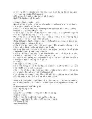 so vớ i c ụ t h ể ) v à mứ c đ ộ t h ư ờ n g x u y ên sử d ụ n g ( đ ơ n dụ n g so
vớ i t h ư ờ n g xuyên). Hình sau mô tả
mố i q u a n h ệ g i ữ a c á c l o ạ i k ế h o ạ c h .
Hình IV-2: Các loạ i k ế h o ạ c h
1
a Hoạ c h đ ị n h c h i ế n l ư ợ c
Hoạ c h đ ị n h c h i ế n l ư ợ c l à mộ t t i ế n t r ình bao gồ m ( 1 ) xây dự n g
s ứ m ệ n h v à viễ n c ả n h , (2)
p h â n t í c h m ô i t r ư ờ n g b ên trong và bên ngoài củ a t ổ c h ứ c , (3) hình
thành mụ c t i êu chung, (4) tạ o l ậ p
và chọ n l ự a c á c c h i ế n l ư ợ c đ ể t h e o đ u ổ i , v à (5) phân bổ n g u ồ n
l ự c đ ể đ ạ t đ ư ợ c m ụ c t i êu tổ c h ứ c.
Đối với các tổ chức lớn hoạt động trong môi trường luô
n bất ổn, có sự thay đổi nhanh
chóng, thì hoạ c h đ ị n h c h i ế n l ư ợ c c òn bao gồ m c ả h o ạ c h đ ị n h d ự
p h òng, có nghĩ a l à chuẩ n b ị c á c
điều kiện để ứng phó với các thay đổi nhanh chóng và k
h ô n g n h ư đ ã dự k i ế n (cả t í c h c ự c h o ặ c
tiêu cự c ) củ a m ô i t r ư ờ n g c ó t h ể t á c đ ộ n g m ạ n h đ ế n t ổ c h ứ c
v à yêu cầ u p h ả i p h ả n ứ n g n h a n h
c h ó n g . T h ô n g t h ư ờ n g , c h ỉ n ên cân nhắ c m ộ t s ố h ữ u h ạ n c á c
s ự k i ệ n ( t h ư ờ n g l à từ 3 đ ế n 5 ) đ ể l ậ p
kế h o ạ c h d ự p h òng bở i v ì quá nhiề u s ự k i ệ n c ó t h ể l àm cho tiế n t
r ình hoạ c h đ ị n h k h ô n g t h ể q u ả n
trị đ ư ợ c .
v Sứ m ệ n h v à viễ n c ả n h
Sứ m ệ n h là mụ c đ í c h h o ặ c l ý d o m à mộ t t ổ c h ứ c t ồ n t ạ i . M ộ
t t u y ên bố s ứ m ệ n h l i ên quan
đến việc những câu hỏi cơ bản, chẳng hạn như: (1) chún
g t a k i n h d o a n h c á i g ì? (2) chúng ta là ai?
( 3 ) c h ú n g t a q u a n t â m đ ế n c á i g i ? ( 4 ) c h ú n g t a đ ị n h l àm
gì? ... Sứ m ệ n h c ó t h ể m ô t ả t ổ c h ứ c t h e o
1
Stephe n P . R o b b i n s a n d D a v i d A . D e c e n z o , “ F u n d a m e n t a l s
o f m a n a g e m e n t , e s s e n t i a l c o n c e p t s a n d a p p l i c a t i o n s ” -4
th
ed, Pearson Prentice Hall, 2004, p. 81
Mứ c đ ộ r ộ n g c ủ a
mụ c đ í c h
Khung thờ i g i a n Đ ặ c t r ư n g Mứ c đ ộ t h ư ờ n g
xuyên sử d ụ n g
Chiế n l ư ợ c Dài hạ n Đ ị n h h ư ớ n g Đ ơ n d ụ n g
Chiế n t h u ậ t Ngắ n h ạ n Cụ t h ể T h ư ờ n g x u y ên
PDF Create! 2 Trial
www.scansoft.com
 