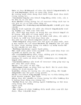 Quả n t r ị h ọ c - 90 -khía cạ n h v ề n h u c ầ u k h á c h h àng mà nó muố n t h
o ả m ãn, hàng hoá hoặ c d ị c h v ụ c u n g c ấ p , h o ặ c
thị t r ư ờ n g m à tổ c h ứ c đ a n g t h e o đ u ổ i h o ặ c đ ị n h t h e o đ u ổ i
trong tương lai. .
· Cisco Systems: Cung cấ p c h o k h á c h h àng, nhữ n g n h â n v i ê n , c á c n
hà đầu tư và các đối
tác sự phát triể n t r o n g t ư ơ n g l a i v ề i n t e r n e t b ằ n g c á c h t ạ o r a
các giá trị và cơ hội chưa từng có.
· Dell Computer: Trở t h ành công ty máy tính thành công nhấ t t r ên thế g i ớ i d ự a
v ào việ c
cung cấ p k i n h n g h i ệ m t ố t n h ấ t c h o k h á c h h àng trên các thị t r ư ờ
n g m à phụ c v ụ . N h ờ v i ệ c l à m n h ư
vậ y , D e l l đ á p ứ n g đ ư ợ c s ự m o n g đ ợ i c ủ a k h á c h h àng về c h
ất lượng, dẫn đầu về công nghệ, giá cả
c a n h t r a n h , đ á p ứ n g c ả c á c c á n h â n v à tổ c h ứ c , t ố t n h ấ t v
ề d ị c h v ụ v à hỗ t r ợ l i n h h o ạ t t h e o y êu
cầ u c h ế t ạ o c ủ a k h á c h h àng và ổ n đ ị n h v ề t ài chính.
· AT&T: Chúng tôi sẽ c ố n g h i ế n c h o t h ế g i ớ i t ố t đ ẹ p n h ấ t , m a n
g m ọ i n g ư ờ i l ạ i v ớ i n h a u -làm cho họ d ễ d àng tiế p c ậ n v ớ i n g ư
ờ i k h á c v à vớ i n h ữ n g t h ô n g t i n và dị c h v ụ m à họ m u ố n - bấ t
cứ k h i n ào, bấ t k ỳ n ơ i đ â u .
· Walt Disney: Làm cho mọ i n g ư ờ i h ạ n h p h ú c .
Mộ t v ài tổ c h ứ c p h á t t r i ể n t u y ên bố v i ễ n c ả n h k h á c b i ệ t v ớ i
t u y ên bố s ứ m ệ n h c ủ a h ọ . M ộ t
viễ n c ả n h trình bày nhữ n g k h á t v ọ n g , n h ữ n g g i á t r ị m o n g đ ợ i
v à mụ c đ í c h nề n t ả n g c ủ a t ổ c h ứ c ,
t h ư ờ n g l ô i c u ố n s ự n h i ệ t h u y ế t v à tâm trí củ a c á c t h ành viên
trong tổ c h ứ c .
· Cisco Systems: Lãnh đ ạ o n ề n k i n h t ế i n t e r n e t v à trợ g i ú p m ọ i n g
ười thay đổi cách sống,
làm việ c , v u i c h ơ i v à h ọ c t ậ p .
· Dell Computer: Có mộ t s ự k h á c b i ệ t t ạ i D e l l . Đ ó l à c á c h t h ứ c
chúng tôi kinh doanh. Đó
là cách thứ c c h ú n g t ô i t ư ơ n g t á c v ớ i c ộ n g đ ồ n g . Đ ó l à cách
chúng tôi diễ n đ ạ t t h ế g i ớ i x u n g q u a n h :
nhu cầ u c ủ a k h á c h h àng, công nghệ t ư ơ n g l a i v à b ầ u k h ô n g k h í
k i n h d o a n h t o àn cầ u . B ấ t l u ậ n
nhữ n g t h a y đ ổ i n ào diễ n r a t r o n g t ư ơ n g l a i đ ề u l à nhữ n g đ ị n
h hướng hoạt động của chúng tôi.
· Wal-Mart: Đ e m l ạ i c h o n h ữ n g n g ư ờ i b ình thư ờ n g c ơ h ộ i m u a
cùng hàng như những
n g ư ờ i g i àu.
v Mụ c t i êu
· Mụ c t i êu củ a t ổ c h ứ c l à nhữ n g đ i ề u m à tổ c h ứ c c a m k ế t đ ạ t
đ ư ợ c . M ụ c t i êu có thể đ ư ợ c
 