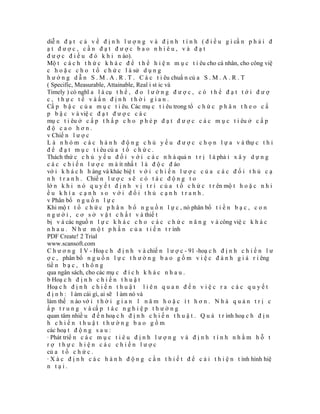 diễ n đ ạ t c ả v ề đ ị n h l ư ợ n g v à đ ị n h t í n h ( đ i ề u g ì cầ n p h ả i đ
ạt được, cần đạt được bao nhiêu, và đạt
đ ư ợ c đ i ề u đ ó k h i n ào).
Mộ t c á c h t h ứ c k h á c đ ể t h ể h i ệ n m ụ c t i êu cho cá nhân, cho công việ
c h o ặ c c h o t ổ c h ứ c l à sử d ụ n g
h ư ớ n g d ẫ n S . M . A . R . T . C á c t i êu chuẩ n củ a S . M . A . R . T
( Specific, Measurable, Attainable, Real i st ic và
Timely ) có nghĩ a l à cụ t h ể , đ o l ư ờ n g đ ư ợ c , c ó t h ể đ ạ t t ớ i đ ư ợ
c, thực tế vàấn định thời gian.
Cấ p b ậ c c ủ a m ụ c t i êu. Các mụ c t i êu trong tổ c h ứ c p h â n t h e o c ấ
p b ậ c v à việ c đ ạ t đ ư ợ c c á c
mụ c t i êu ở c ấ p t h ấ p c h o p h é p đ ạ t đ ư ợ c c á c m ụ c t i êu ở c ấ p
độ cao hơn.
v Chiế n l ư ợ c
L à n h ó m c á c h à n h đ ộ n g c h ủ y ế u đ ư ợ c c h ọ n l ự a v à thự c t h i
đ ể đ ạ t m ụ c t i êu củ a t ổ c h ứ c .
Thách thứ c c h ủ y ế u đ ố i v ớ i c á c n h à quả n t r ị l à phả i x â y d ự n g
c á c c h i ế n l ư ợ c m à ít nhấ t l à đ ộ c đ áo
vớ i k h á c h h àng và khác biệ t v ớ i c h i ế n l ư ợ c c ủ a c á c đ ố i t h ủ c ạ
n h t r a n h . Chiế n l ư ợ c s ẽ c ó t á c đ ộ n g t o
lớ n k h i n ó q u y ế t đ ị n h v ị t r í c ủ a t ổ c h ứ c t r ên mộ t h o ặ c n h i
ều khía cạnh so với đối thủ cạnh tranh.
v Phân bổ n g u ồ n l ự c
Khi mộ t t ổ c h ứ c p h â n b ổ n g u ồ n l ự c , nó phân bổ t i ề n b ạ c , c o n
n g ư ờ i , c ơ s ở v ậ t c h ấ t v à thiế t
bị v à các nguồ n l ự c k h á c c h o c á c c h ứ c n ă n g v à công việ c k h á c
n h a u . N h ư m ộ t p h ầ n c ủ a t i ế n t r ình
PDF Create! 2 Trial
www.scansoft.com
C h ư ơ n g I V - Hoạ c h đ ị n h v à chiế n l ư ợ c - 91 -hoạ c h đ ị n h c h i ế n l ư
ợ c , phân bổ n g u ồ n l ự c t h ư ờ n g b a o g ồ m v i ệ c đ á n h g i á r i êng
tiề n b ạ c , t h ô n g
qua ngân sách, cho các mụ c đ í c h k h á c n h a u .
b Hoạ c h đ ị n h c h i ế n t h u ậ t
Hoạ c h đ ị n h c h i ế n t h u ậ t l i ê n q u a n đ ế n v i ệ c r a c á c q u y ế t
đ ị n h : l àm cái gì, ai sẽ l àm nó và
làm thế n ào vớ i t h ờ i g i a n 1 n ă m h o ặ c í t h ơ n . N h à q u ả n t r ị c
ấ p t r u n g v à cấ p t á c n g h i ệ p t h ư ờ n g
quan tâm nhiề u đ ế n hoạ c h đ ị n h c h i ế n t h u ậ t . Q u á t r ình hoạ c h đ ị n
h chiến thuật thường bao gồm
các hoạ t đ ộ n g s a u :
· Phát triể n c á c m ụ c t i ê u đ ị n h l ư ợ n g v à đ ị n h t í n h n h ằ m h ỗ t
rợ thực hiện các chiến lược
củ a t ổ c h ứ c .
· X á c đ ị n h c á c h à n h đ ộ n g c ầ n t h i ế t đ ể c ả i t h i ệ n t ình hình hiệ
n tại.
 