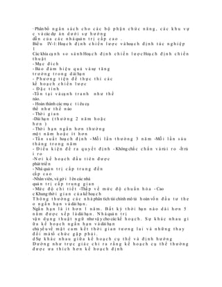 · Phân bổ n g â n s á c h c h o c á c b ộ p h ậ n c h ứ c n ă n g , c á c k h u v ự
c v à các dự á n d ư ớ i s ự h ư ớ n g
dẫ n c ủ a c á c n h à quả n t r ị c ấ p c a o .
Biể u IV-1: Hoạ c h đ ị n h c h i ế n l ư ợ c v à hoạ c h đ ị n h t á c n g h i ệ p
1
Các khía cạ n h s o s á n h Hoạ c h đ ị n h c h i ế n l ư ợ c Hoạ c h đ ị n h c h i ế n
thuật
- Mụ c đ í c h
- Bả o đ ả m h i ệ u q u ả v à sự t ă n g
t r ư ở n g t r o n g d ài hạ n
- Phương tiện để thực thi các
kế h o ạ c h c h i ế n l ư ợ c
- Đặc tính
-Tồ n t ạ i v à cạ n h t r a n h n h ư t h ế
nào.
- Hoàn thành các mụ c t i êu cụ
thể n h ư t h ế n ào
- Thờ i g i a n
-Dài hạ n ( t h ư ờ n g 2 n ă m h o ặ c
hơn )
- Thờ i h ạ n n g ắ n h ơ n t h ư ờ n g
mộ t n ă m h o ặ c í t h ơ n
- Tầ n s u ấ t hoạ c h đ ị n h - Mỗ i l ầ n t h ư ờ n g 3 n ă m -Mỗ i l ầ n s á u
tháng trong năm
- Đ i ề u k i ệ n đ ể r a q u y ế t đ ị n h - Không chắ c c h ắ n v à rủ i r o -Ít rủ
i ro
-N ơ i k ế h o ạ c h đ ầ u t i ê n đ ư ợ c
phát triể n
- Nhà quả n t r ị c ấ p t r u n g đ ế n
cấ p c a o
-Nhân viên, và gở i l ên các nhà
quả n t r ị c ấ p t r u n g g i a n
- Mứ c đ ộ c h i t i ế t -Thấ p v ề m ứ c đ ộ c h u ẩ n h ó a - Cao
c Khung thờ i g i a n c ủ a kế hoạ c h
T h ô n g t h ư ờ n g c á c n h à phân tích tài chính mô tả h oàn vố n đ ầ u t ư t h e
o n g ắ n h ạ n v à dài hạ n .
Ngắ n h ạ n l à í t h ơ n 1 n ă m . B ấ t k ỳ t h ờ i hạ n n à o d à i h ơ n 5
n ă m đ ư ợ c x ế p l à dài hạ n . N h à quả n t r ị
vậ n d ụ n g t h u ậ t n g ữ như vậ y cho các kế h o ạ c h . S ự k h á c n h a u g i
ữ a k ế h o ạ c h n g ắ n h ạ n v à dài hạ n
chủ yế u về m ặ t c a m k ế t t h ờ i g i a n t ư ơ n g l a i v à n h ữ n g t h a y
đ ổ i m à tổ c h ứ c g ặ p p h ả i .
d Sự k h á c n h a u g i ữ a k ế h o ạ c h c ụ t h ể v à đ ị n h h ư ớ n g
Dường như trực giác chỉ ra rằng kế hoạch cụ thể thường
được ưa thích hơn kế hoạch định
 