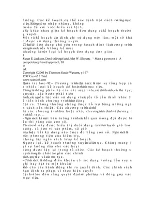 h ư ớ n g . C á c k ế h o ạ c h c ụ t h ể x á c đ ị n h m ộ t c á c h r õ ràng mụ c
t i êu. Không có sự n h ậ p n h ằ n g , k h ô n g
có vấ n đ ề v ớ i v i ệ c h i ể u s a i l ệ c h .
e Sự k h á c n h a u g i ữ a k ế h o ạ c h đ ơ n d ụ n g v à kế h o ạ c h t h ư ờ n
g x u y ên
Mộ t v ài kế h o ạ c h d ự đ ị n h c h ỉ s ử d ụ n g m ộ t l ầ n ; m ộ t s ố k h á
c đ ư ợ c s ử d ụ n g t h ư ờ n g x u y ên.
Có hai kế đ ơ n d ụ n g c h ủ y ế u t r o n g h o ạ c h đ ị n h l à ch ư ơ n g t r ình
và ngân sách, nế u k h ô n g k ể m ụ c
tiêu cũ n g l à mộ t l o ạ i k ế h o ạ c h đ ơ n d ụ n g đ ơ n g i ả n .
1
Susan E. Jackson, Don Hellriegel and John W. Slocum, “ Ma n a g e m e n t - A
competetency based approach, 10
th
ed,
Copyright ©2005 by Thomson South-Western, p 197
PDF Create! 2 Trial
www.scansoft.com
Quả n t r ị h ọ c - 92 -- C h ư ơ n g t r ình (dự á n ) : là mộ t s ự t ổ n g h ợ p c ủ
a n h i ề u l o ạ i k ế h o ạ c h đ ể h o àn thành mụ c t i êu.
Chúng là nhữ n g p h ứ c h ệ c ủ a c á c m ụ c t i êu, các chính sách, các thủ t ụ c ,
q u y tắ c , c á c b ư ớ c p h ả i t i ế n
hành, các nguồ n l ự c c ầ n s ử d ụ n g v à các yế u t ố c ầ n t h i ế t k h á c đ
ể t i ế n h à n h c h ư ơ n g t r ình hành đ ộ n g
đặt ra. Thông thường chúng được hỗ trợ bằng những ngâ
n s á c h c ầ n t h i ế t . C á c c h ư ơ n g t r ình có thể
l à c á c c h ư ơ n g t r ình lớ n h o ặ c n h ỏ , c h ư ơ ng trình chính và chư ơ n g t
r ình hỗ t r ợ . . .
- Ngân sách: Là mộ t b ả n t ư ờ n g t r ình các kế t q u ả m o n g đ ợ i đ ư ợ c b i
ểu thị băng các con số.
Các con số n à y đ ư ợ c b i ể u t h ị d ư ớ i d ạ n g t ài chính hay số g i ờ l a o
động, số đơn vị sản phẩm, số giờ
máy hoặ c b ấ t k ỳ d ạ n g n à o đ ư ợ c đ o b ằ n g c o n s ố . Ngân sách là
mộ t p h ư ơ n g t i ệ n c ủ a k i ể m t r a ,
n h ư n g l ậ p n g â n s á c h l à lậ p k ế h o ạ c h .
N g ư ợ c l ạ i , k ế h o ạ c h t h ư ờ n g x u y ên là liên tụ c . C h ú n g m a n g l
ại sự hướng dẫn cho các hoạt
động được lặp lại trong tổ chức. Các kế hoạch thường x
u y ên trong tổ c h ứ c bao gồ m c á c c h í n h
sách, quy tắ c v à các thủ t ụ c .
- Chính sách: là nhữ n g đ i ề u k h o ả n c ó t á c d ụ n g h ư ớ n g d ẫ n s u y n
ghĩ hay đặt ra một khuôn
khổ c h o c á c h à n h đ ộ n g k h i r a q u y ế t đ i n h . C á c c h í n h s á c h
hạn định ra phạm vi thực hiện quyết
đ ị n h và bả o đ ả m r ằ n g q u y ế t đ ị nh sẽ p h ù hợ p v à đ ó n g g ó p v à o
m ụ c t i êu.
 