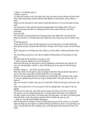 3. Phạm vi và cấp bậc quản trị
a Phạm vi quản trị
Có nhiều loại quản trị viên và họ thực hiện công việc quản trị theo những cách thức khác
nhau. Một trong những sự khác biệt đó chính làphạm vi trách nhiệm của họ. Phạm vi
trách
nhiệm của các nhà quản trị chức năng là tương đối hẹp hơn so với các nhà quản trị tổng
quát.
Các nhà quản trị chức năng (Functional managers)phụ trách những nhân viên là các
chuyên gia trong một lĩnh vực, chẳng hạn như kế toán, nguồn nhân lực, tài chính,
marketing
hoặc sản xuất.
Các nhà quản trị tổng quát(General managers)chịu trách nhiệm đối với toàn bộ hoạt
động của một đơn vị, bộ phận phức hợp, chẳng hạn một công ty hay một chi nhánh công
ty.
b Cấp bậc quản trị
Trong một tổ chức có quy mô nhỏ thường chỉ có một cấp quản trị -là người thành lập
hoặc người chủ hay một giám đốc điều hành. Nhưng ở các tổ chức có quy mô lớn thường
có
nhiều cấp quản trị với những mục tiêu, nhiệm vụ, trách nhiệm và thẩm quyền khác nhau.
Vì
vậy, hoạt động của quản trị viên cấp tác nghiệp là không giống với hoạt động của một
giám
đốc điều hành cho dù họ đều là các quản trị viên.
 Quản trị cấp tác nghiệp (First-Line Managers)
Một cách tổng quát, các nhà quản trị cấp tác nghiệpchịu trách nhiệm trực tiếp đối với
việc sản xuất sản phẩm và dịch vụ. Họ có thể được gọi là các quản trị viên bán hàng,
trưởng
bộ phận, trưởng ca… tùy thuộc vào từng tổ chức.
Mục tiêu chính của nhà quản trị cấp tác nghiệp là đảm bảo rằng sản phảm hoặc dịch vụ
của tổ chức được cung cấp cho khách hàng trên cơ sở từng ngày.
Quản trị viên tác nghiệp liên kết hoạt động của mỗi bộ phận với toàn bộ tổ chức. Quản
trị viên tác nghiệp trong hầu hết các công ty thường dành ít thời gian để làm việc với
quản trị
cấp cao hơn hoặc với nhân viên của các tổ chức khác. Phần lớn thời gian của họ làm việc
với
nhân viên họ phụ trách và với các quản trị viên tác nghiệp khác. Các quản trị viên tác
nghiệp
rất bận rộn với công việc, chịu nhiều áp lực trong cuộc sống và còn rất ít vẻ quyến rũ.
Các quản trị viên tác nghiệp thường giỏi về chuyên môn(cả kiến thức và kỹ năng) để
chỉ dẫn và giám sát các thuộc viên trong công việc hàng ngày. Các nhân viên thường phát
triển kiến thức và kỹ năng chuyên môntrước khi trở thành các quản trị viên.
 Quản trị viên cấp trung (Middle Managers)
Một số nhà quản trị trongcác tổ chức lớn phải tập trung các nỗ lực của họ vào việc phối
hợp hoạt động của mọi người, xác định rõ những sản phẩm hay dịch vụ nào cần được sản
xuất, và quyết định đưa các sản phẩm, dịch vụ đó đến người tiêu dùng như thế nào. Đó
chính
 