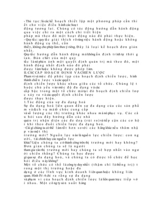 - Thủ t ụ c : là các kế h o ạ c h t h i ế t l ậ p m ộ t p h ư ơ n g p h á p c ầ n t h i
ế t c h o v i ệ c đ i ề u h ành các hoạ t
động tương lai. Chúng có tác động hướng dẫn hành động
qua việc chỉ ra một cách chi tiết biện
pháp mà theo đó một hoạt động nào đó phải thực hiện.
- Quy tắ c : quy tắ c g i ả i t h í c h r õ ràng việ c h à n h đ ộ n g h o ặ c k h ô n g
hành động cụ thể, cần
thiế t , không cho phép làm theo ý riêng. Đ â y l à l o ạ i k ế h o ạ c h đ ơ n g i ả n
nhất.
Quy tắ c h ư ớ n g d ẫ n h à n h đ ộ n g m à không ấ n đ ị n h t r ình tự t h ờ i g
i a n . B ả n c hấ t c ủ a m ộ t q u y
tắ c l à nó phả n ả n h m ộ t q u y ế t đ ị n h q u ả n t r ị m à t h e o đ ó , m ộ t
hành động nhất định nào đó phải
đ ư ợ c l àm hoặ c k h ô n g đ ư ợ c p h é p l àm.
II. CÁC CẤ P H O Ạ C H Đ Ị N H V À CHIẾ N L Ư Ợ C
Pham vi và mứ c đ ộ p h ứ c t ạ p c ủ a h o ạ c h đ ị n h c h i ế n l ư ợ c , h ình
thành chiế n l ư ợ c v à các quyế t
định chiến lược khác nhau giữa các tổ chức. Chúng lệ t
h u ộ c c h ủ y ế u v ào mứ c đ ộ đ a d ạ n g v à các
cấ p b ậ c t r o n g m ộ t t ổ c h ứ c m à tạ i đ ó h o ạ c h đ ị n h c h i ế n l ư ợ
c x ả y r a v à các quyế t đ ị n h c h i ế n l ư ợ c
được thực hiện.
1. T á c đ ộ n g c ủ a s ự đ a d ạ n g h o á
Sự đ a d ạ n g h o á l iê n q u a n đ ế n s ự đ a d ạ n g c ủ a c á c s ả n p h ẩ
m v à dị c h v ụ m à tổ c h ứ c c u n g c ấ p
và số l ư ợ n g c á c t h ị t r ư ờ n g k h á c n h a u m à nó phụ c v ụ . C á c c â
u hỏi sau đây hướng dẫn các nhà
quả n t r ị n h ậ n d i ệ n c á c đ e d o ạ ( r ủ i r o ) và tiế p c ậ n c á c c ơ h ộ
i khi theo đuổi chiến lược đa dạng hoá.
· Cái gì chúng ta có thể l àm tố t h ơ n s o vớ i c á c h ãng khác nế u t h â m n h ậ
p v ào mộ t t h ị
t r ư ờ n g m ớ i ? N g u ồ n l ự c n ào là nguồ n l ự c c h i ế n l ư ợ c : c o n n g
ư ờ i , t ài chính hay các nguồ n l ự c
khác? Liệ u c h ú n g t a c ó thành công trên thị t r ư ờ n g m ớ i h a y k h ô n g ?
Đơn giản chúng ta sẽ là người
tham gia vào thị t r ư ờ n g m ớ i h a y c h ú n g t a s ẽ h ợ p n h ấ t v à o n g ư
ời chiến thắng? Chúng ta học được
gì qua sự đ a d ạ n g h o á , v à c h ú n g t a c ó đ ư ợ c t ổ c h ứ c đ ể h ọ c
h ỏ i đ i ề u n ày không?
Mộ t t ổ c h ứ c c ó t h ể l à công ty duy nhấ t ( t h ậ m c h í l à thố n g t r ị ) t
rong một thị trường hoặc đa
dạ n g ở c á c l ĩ n h v ự c k i n h d o a n h l i ên quan hoặ c k h ô n g l i ên
quan. Hình IV- 4 chỉ r a r ằ n g s ự đ a d ạ n g
và phạ m v i c ủ a h o ạ c h đ ị n h c h i ế n l ư ợ c l à liên quan trự c t i ế p v ớ
i n h a u . M ộ t c ô ng ty sả n x u ấ t h àng
 